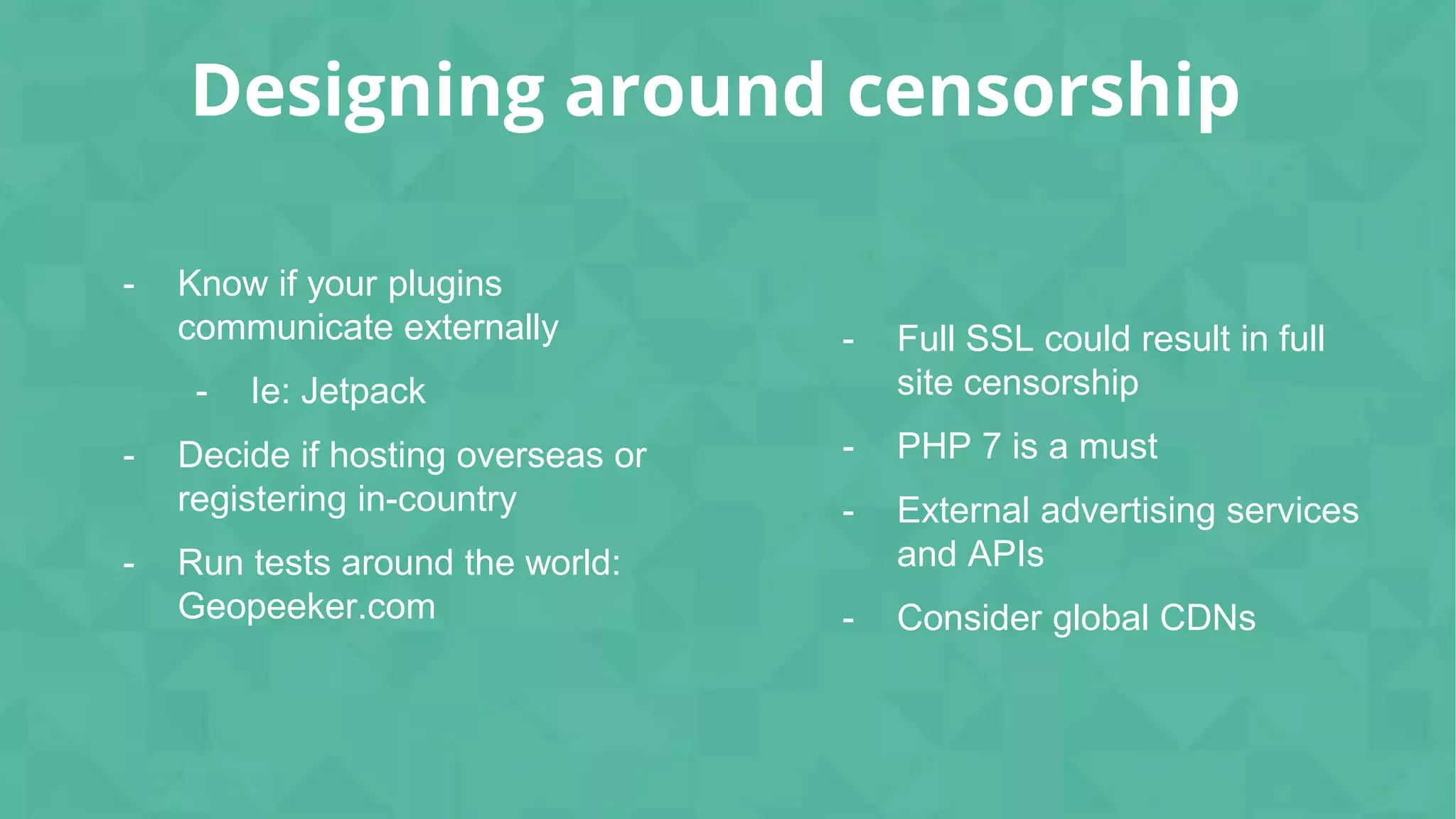 Designing around censorship
- Know if your plugins
communicate externally
- Ie: Jetpack
- Decide if hosting overseas or
registering in-country
- Run tests around the world:
Geopeeker.com
- Full SSL could result in full
site censorship
- PHP 7 is a must
- External advertising services
and APIs
- Consider global CDNs
 