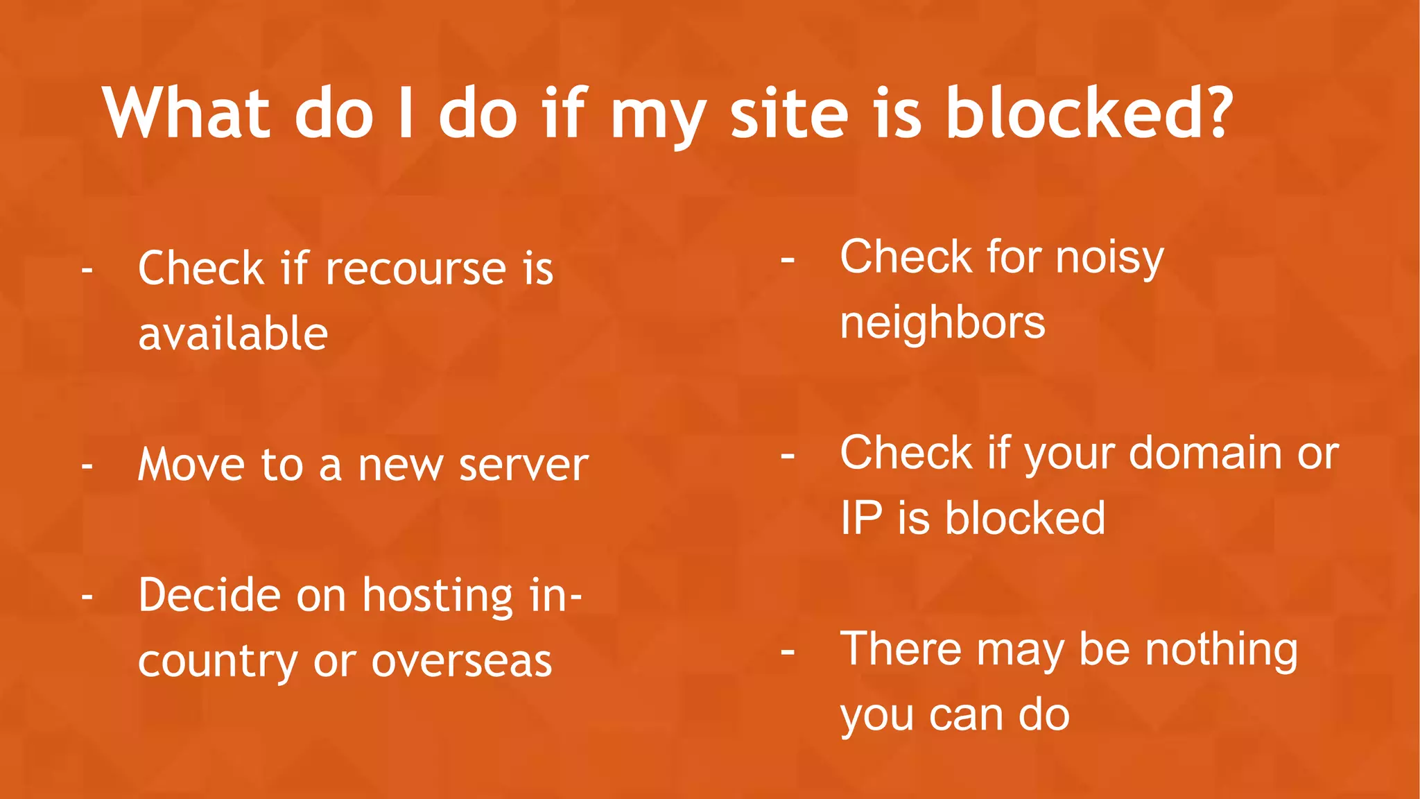 What do I do if my site is blocked?
- Check if recourse is
available
- Move to a new server
- Decide on hosting in-
country or overseas
- Check for noisy
neighbors
- Check if your domain or
IP is blocked
- There may be nothing
you can do
 