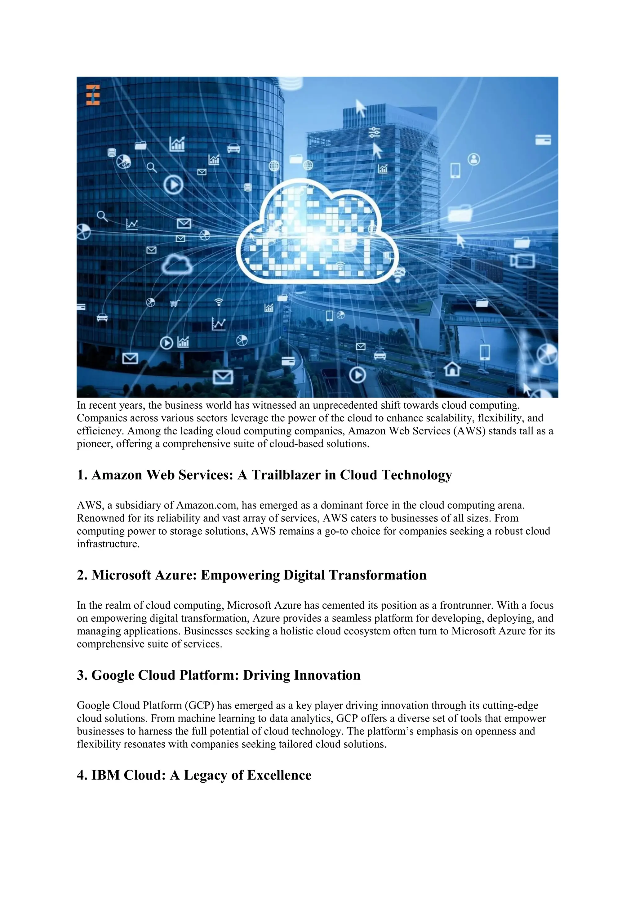 In recent years, the business world has witnessed an unprecedented shift towards cloud computing.
Companies across various sectors leverage the power of the cloud to enhance scalability, flexibility, and
efficiency. Among the leading cloud computing companies, Amazon Web Services (AWS) stands tall as a
pioneer, offering a comprehensive suite of cloud-based solutions.
1. Amazon Web Services: A Trailblazer in Cloud Technology
AWS, a subsidiary of Amazon.com, has emerged as a dominant force in the cloud computing arena.
Renowned for its reliability and vast array of services, AWS caters to businesses of all sizes. From
computing power to storage solutions, AWS remains a go-to choice for companies seeking a robust cloud
infrastructure.
2. Microsoft Azure: Empowering Digital Transformation
In the realm of cloud computing, Microsoft Azure has cemented its position as a frontrunner. With a focus
on empowering digital transformation, Azure provides a seamless platform for developing, deploying, and
managing applications. Businesses seeking a holistic cloud ecosystem often turn to Microsoft Azure for its
comprehensive suite of services.
3. Google Cloud Platform: Driving Innovation
Google Cloud Platform (GCP) has emerged as a key player driving innovation through its cutting-edge
cloud solutions. From machine learning to data analytics, GCP offers a diverse set of tools that empower
businesses to harness the full potential of cloud technology. The platform’s emphasis on openness and
flexibility resonates with companies seeking tailored cloud solutions.
4. IBM Cloud: A Legacy of Excellence
 
