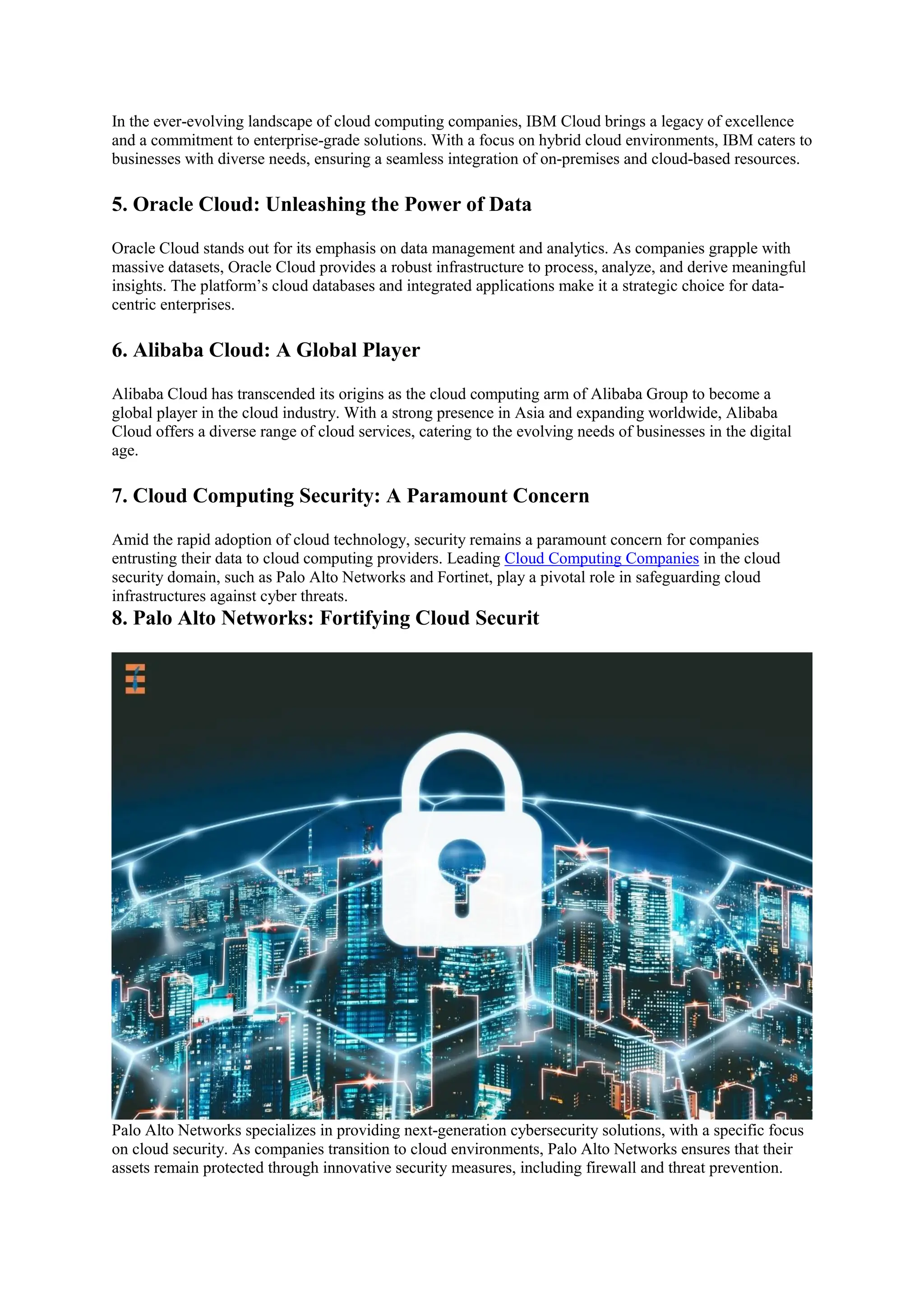 In the ever-evolving landscape of cloud computing companies, IBM Cloud brings a legacy of excellence
and a commitment to enterprise-grade solutions. With a focus on hybrid cloud environments, IBM caters to
businesses with diverse needs, ensuring a seamless integration of on-premises and cloud-based resources.
5. Oracle Cloud: Unleashing the Power of Data
Oracle Cloud stands out for its emphasis on data management and analytics. As companies grapple with
massive datasets, Oracle Cloud provides a robust infrastructure to process, analyze, and derive meaningful
insights. The platform’s cloud databases and integrated applications make it a strategic choice for data-
centric enterprises.
6. Alibaba Cloud: A Global Player
Alibaba Cloud has transcended its origins as the cloud computing arm of Alibaba Group to become a
global player in the cloud industry. With a strong presence in Asia and expanding worldwide, Alibaba
Cloud offers a diverse range of cloud services, catering to the evolving needs of businesses in the digital
age.
7. Cloud Computing Security: A Paramount Concern
Amid the rapid adoption of cloud technology, security remains a paramount concern for companies
entrusting their data to cloud computing providers. Leading Cloud Computing Companies in the cloud
security domain, such as Palo Alto Networks and Fortinet, play a pivotal role in safeguarding cloud
infrastructures against cyber threats.
8. Palo Alto Networks: Fortifying Cloud Securit
Palo Alto Networks specializes in providing next-generation cybersecurity solutions, with a specific focus
on cloud security. As companies transition to cloud environments, Palo Alto Networks ensures that their
assets remain protected through innovative security measures, including firewall and threat prevention.
 