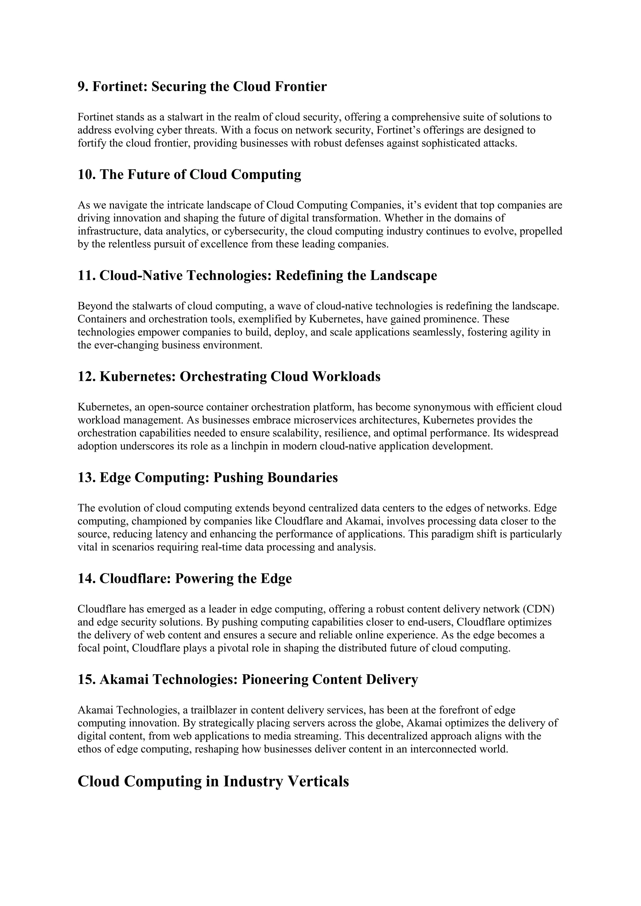 9. Fortinet: Securing the Cloud Frontier
Fortinet stands as a stalwart in the realm of cloud security, offering a comprehensive suite of solutions to
address evolving cyber threats. With a focus on network security, Fortinet’s offerings are designed to
fortify the cloud frontier, providing businesses with robust defenses against sophisticated attacks.
10. The Future of Cloud Computing
As we navigate the intricate landscape of Cloud Computing Companies, it’s evident that top companies are
driving innovation and shaping the future of digital transformation. Whether in the domains of
infrastructure, data analytics, or cybersecurity, the cloud computing industry continues to evolve, propelled
by the relentless pursuit of excellence from these leading companies.
11. Cloud-Native Technologies: Redefining the Landscape
Beyond the stalwarts of cloud computing, a wave of cloud-native technologies is redefining the landscape.
Containers and orchestration tools, exemplified by Kubernetes, have gained prominence. These
technologies empower companies to build, deploy, and scale applications seamlessly, fostering agility in
the ever-changing business environment.
12. Kubernetes: Orchestrating Cloud Workloads
Kubernetes, an open-source container orchestration platform, has become synonymous with efficient cloud
workload management. As businesses embrace microservices architectures, Kubernetes provides the
orchestration capabilities needed to ensure scalability, resilience, and optimal performance. Its widespread
adoption underscores its role as a linchpin in modern cloud-native application development.
13. Edge Computing: Pushing Boundaries
The evolution of cloud computing extends beyond centralized data centers to the edges of networks. Edge
computing, championed by companies like Cloudflare and Akamai, involves processing data closer to the
source, reducing latency and enhancing the performance of applications. This paradigm shift is particularly
vital in scenarios requiring real-time data processing and analysis.
14. Cloudflare: Powering the Edge
Cloudflare has emerged as a leader in edge computing, offering a robust content delivery network (CDN)
and edge security solutions. By pushing computing capabilities closer to end-users, Cloudflare optimizes
the delivery of web content and ensures a secure and reliable online experience. As the edge becomes a
focal point, Cloudflare plays a pivotal role in shaping the distributed future of cloud computing.
15. Akamai Technologies: Pioneering Content Delivery
Akamai Technologies, a trailblazer in content delivery services, has been at the forefront of edge
computing innovation. By strategically placing servers across the globe, Akamai optimizes the delivery of
digital content, from web applications to media streaming. This decentralized approach aligns with the
ethos of edge computing, reshaping how businesses deliver content in an interconnected world.
Cloud Computing in Industry Verticals
 