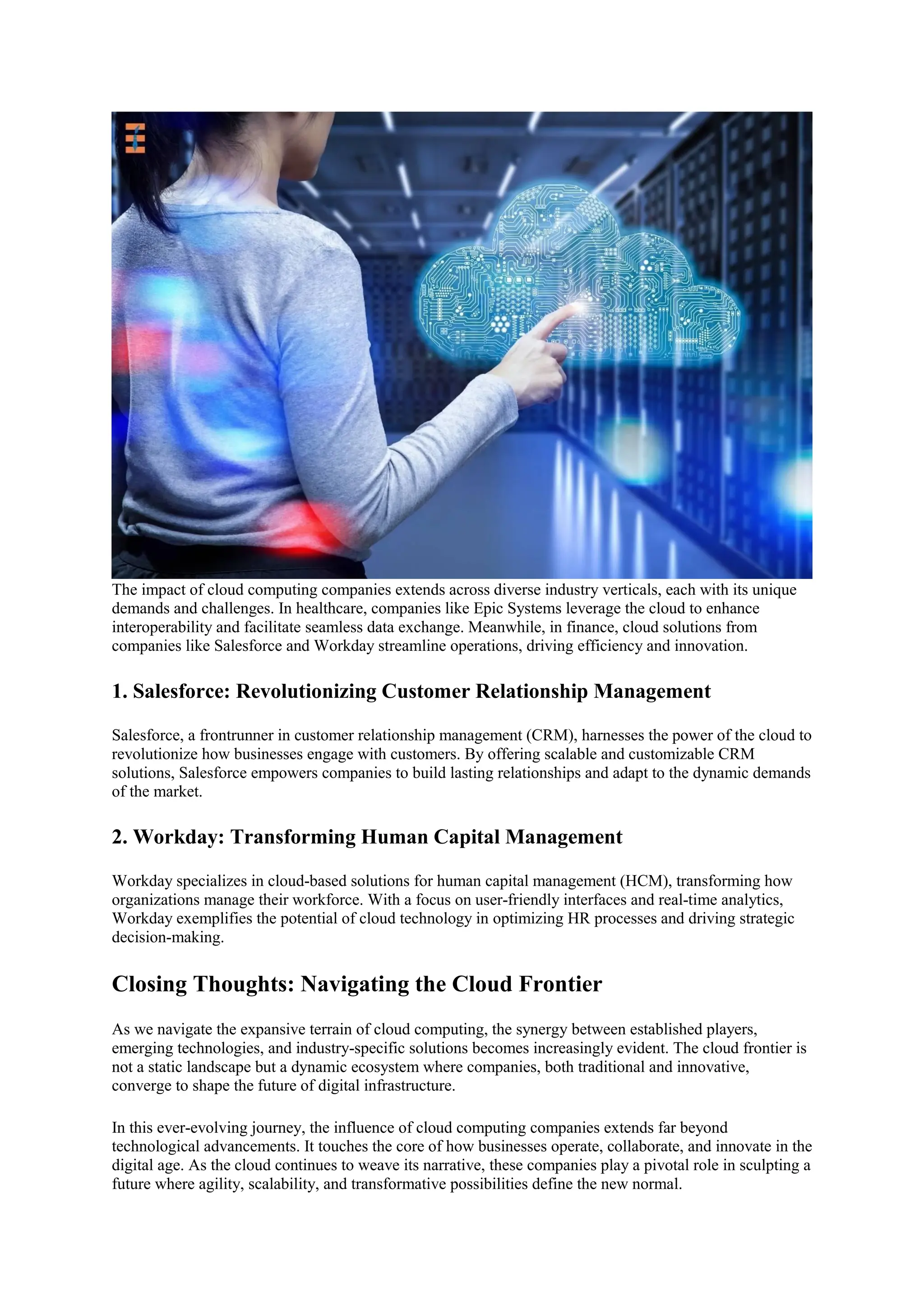 The impact of cloud computing companies extends across diverse industry verticals, each with its unique
demands and challenges. In healthcare, companies like Epic Systems leverage the cloud to enhance
interoperability and facilitate seamless data exchange. Meanwhile, in finance, cloud solutions from
companies like Salesforce and Workday streamline operations, driving efficiency and innovation.
1. Salesforce: Revolutionizing Customer Relationship Management
Salesforce, a frontrunner in customer relationship management (CRM), harnesses the power of the cloud to
revolutionize how businesses engage with customers. By offering scalable and customizable CRM
solutions, Salesforce empowers companies to build lasting relationships and adapt to the dynamic demands
of the market.
2. Workday: Transforming Human Capital Management
Workday specializes in cloud-based solutions for human capital management (HCM), transforming how
organizations manage their workforce. With a focus on user-friendly interfaces and real-time analytics,
Workday exemplifies the potential of cloud technology in optimizing HR processes and driving strategic
decision-making.
Closing Thoughts: Navigating the Cloud Frontier
As we navigate the expansive terrain of cloud computing, the synergy between established players,
emerging technologies, and industry-specific solutions becomes increasingly evident. The cloud frontier is
not a static landscape but a dynamic ecosystem where companies, both traditional and innovative,
converge to shape the future of digital infrastructure.
In this ever-evolving journey, the influence of cloud computing companies extends far beyond
technological advancements. It touches the core of how businesses operate, collaborate, and innovate in the
digital age. As the cloud continues to weave its narrative, these companies play a pivotal role in sculpting a
future where agility, scalability, and transformative possibilities define the new normal.
 