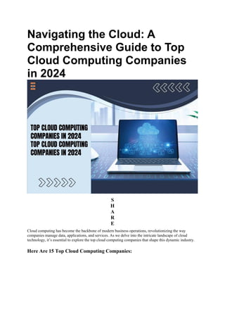 Navigating the Cloud: A
Comprehensive Guide to Top
Cloud Computing Companies
in 2024
S
H
A
R
E
Cloud computing has become the backbone of modern business operations, revolutionizing the way
companies manage data, applications, and services. As we delve into the intricate landscape of cloud
technology, it’s essential to explore the top cloud computing companies that shape this dynamic industry.
Here Are 15 Top Cloud Computing Companies:
 