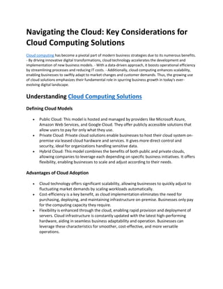 Navigating the Cloud: Key Considerations for
Cloud Computing Solutions
Cloud computing has become a pivotal part of modern business strategies due to its numerous benefits.
- By driving innovative digital transformations, cloud technology accelerates the development and
implementation of new business models. - With a data-driven approach, it boosts operational efficiency
by streamlining processes and reducing IT costs. - Additionally, cloud computing enhances scalability,
enabling businesses to swiftly adapt to market changes and customer demands. Thus, the growing use
of cloud solutions emphasizes their fundamental role in spurring business growth in today's ever-
evolving digital landscape.
Understanding Cloud Computing Solutions
Defining Cloud Models
• Public Cloud: This model is hosted and managed by providers like Microsoft Azure,
Amazon Web Services, and Google Cloud. They offer publicly accessible solutions that
allow users to pay for only what they use.
• Private Cloud: Private cloud solutions enable businesses to host their cloud system on-
premise via leased cloud hardware and services. It gives more direct control and
security, ideal for organizations handling sensitive data.
• Hybrid Cloud: This model combines the benefits of both public and private clouds,
allowing companies to leverage each depending on specific business initiatives. It offers
flexibility, enabling businesses to scale and adjust according to their needs.
Advantages of Cloud Adoption
• Cloud technology offers significant scalability, allowing businesses to quickly adjust to
fluctuating market demands by scaling workloads automatically.
• Cost-efficiency is a key benefit, as cloud implementation eliminates the need for
purchasing, deploying, and maintaining infrastructure on-premise. Businesses only pay
for the computing capacity they require.
• Flexibility is enhanced through the cloud, enabling rapid provision and deployment of
servers. Cloud infrastructure is constantly updated with the latest high-performing
hardware, aiding in seamless business adaptability and operation. Businesses can
leverage these characteristics for smoother, cost-effective, and more versatile
operations.
 