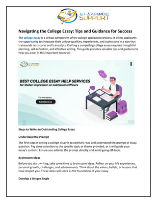 Navigating the College Essay: Tips and Guidance for Success
The college essay is a critical component of the college application process. It offers applicants
the opportunity to showcase their unique qualities, experiences, and aspirations in a way that
transcends test scores and transcripts. Crafting a compelling college essay requires thoughtful
planning, self-reflection, and effective writing. This guide provides valuable tips and guidance to
help you excel in this important endeavor.
Steps to Write an Outstanding College Essay
Understand the Prompt
The first step in writing a college essay is to carefully read and understand the prompt or essay
question. Pay close attention to the specific topic or theme provided, as it will guide your
essay's content. Ensure you address the prompt directly and avoid going off-topic.
Brainstorm Ideas
Before you start writing, take some time to brainstorm ideas. Reflect on your life experiences,
personal growth, challenges, and achievements. Think about the values, beliefs, or lessons that
have shaped you. These ideas will serve as the foundation of your essay.
Develop a Unique Angle
 