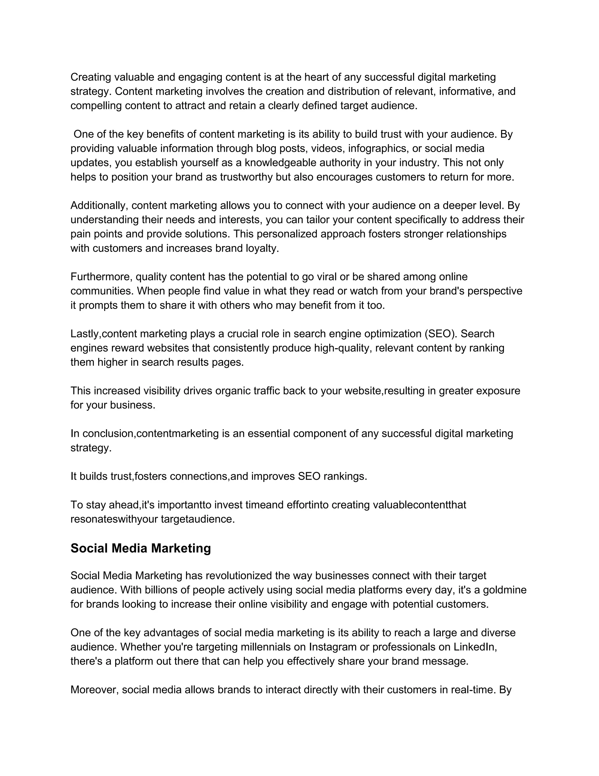 Creating valuable and engaging content is at the heart of any successful digital marketing
strategy. Content marketing involves the creation and distribution of relevant, informative, and
compelling content to attract and retain a clearly defined target audience.
One of the key benefits of content marketing is its ability to build trust with your audience. By
providing valuable information through blog posts, videos, infographics, or social media
updates, you establish yourself as a knowledgeable authority in your industry. This not only
helps to position your brand as trustworthy but also encourages customers to return for more.
Additionally, content marketing allows you to connect with your audience on a deeper level. By
understanding their needs and interests, you can tailor your content specifically to address their
pain points and provide solutions. This personalized approach fosters stronger relationships
with customers and increases brand loyalty.
Furthermore, quality content has the potential to go viral or be shared among online
communities. When people find value in what they read or watch from your brand's perspective
it prompts them to share it with others who may benefit from it too.
Lastly,content marketing plays a crucial role in search engine optimization (SEO). Search
engines reward websites that consistently produce high-quality, relevant content by ranking
them higher in search results pages.
This increased visibility drives organic traffic back to your website,resulting in greater exposure
for your business.
In conclusion,contentmarketing is an essential component of any successful digital marketing
strategy.
It builds trust,fosters connections,and improves SEO rankings.
To stay ahead,it's importantto invest timeand effortinto creating valuablecontentthat
resonateswithyour targetaudience.
Social Media Marketing
Social Media Marketing has revolutionized the way businesses connect with their target
audience. With billions of people actively using social media platforms every day, it's a goldmine
for brands looking to increase their online visibility and engage with potential customers.
One of the key advantages of social media marketing is its ability to reach a large and diverse
audience. Whether you're targeting millennials on Instagram or professionals on LinkedIn,
there's a platform out there that can help you effectively share your brand message.
Moreover, social media allows brands to interact directly with their customers in real-time. By
 