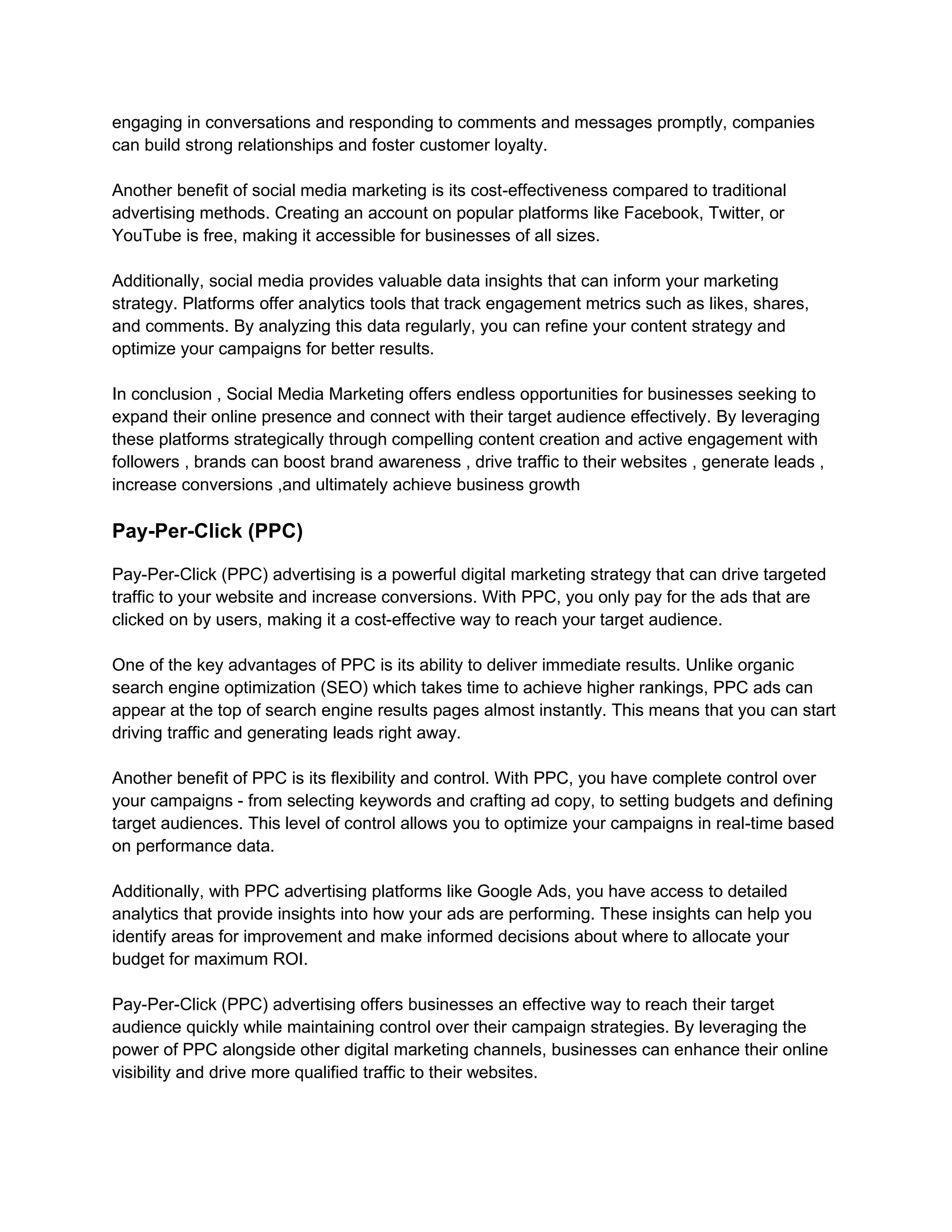 engaging in conversations and responding to comments and messages promptly, companies
can build strong relationships and foster customer loyalty.
Another benefit of social media marketing is its cost-effectiveness compared to traditional
advertising methods. Creating an account on popular platforms like Facebook, Twitter, or
YouTube is free, making it accessible for businesses of all sizes.
Additionally, social media provides valuable data insights that can inform your marketing
strategy. Platforms offer analytics tools that track engagement metrics such as likes, shares,
and comments. By analyzing this data regularly, you can refine your content strategy and
optimize your campaigns for better results.
In conclusion , Social Media Marketing offers endless opportunities for businesses seeking to
expand their online presence and connect with their target audience effectively. By leveraging
these platforms strategically through compelling content creation and active engagement with
followers , brands can boost brand awareness , drive traffic to their websites , generate leads ,
increase conversions ,and ultimately achieve business growth
Pay-Per-Click (PPC)
Pay-Per-Click (PPC) advertising is a powerful digital marketing strategy that can drive targeted
traffic to your website and increase conversions. With PPC, you only pay for the ads that are
clicked on by users, making it a cost-effective way to reach your target audience.
One of the key advantages of PPC is its ability to deliver immediate results. Unlike organic
search engine optimization (SEO) which takes time to achieve higher rankings, PPC ads can
appear at the top of search engine results pages almost instantly. This means that you can start
driving traffic and generating leads right away.
Another benefit of PPC is its flexibility and control. With PPC, you have complete control over
your campaigns - from selecting keywords and crafting ad copy, to setting budgets and defining
target audiences. This level of control allows you to optimize your campaigns in real-time based
on performance data.
Additionally, with PPC advertising platforms like Google Ads, you have access to detailed
analytics that provide insights into how your ads are performing. These insights can help you
identify areas for improvement and make informed decisions about where to allocate your
budget for maximum ROI.
Pay-Per-Click (PPC) advertising offers businesses an effective way to reach their target
audience quickly while maintaining control over their campaign strategies. By leveraging the
power of PPC alongside other digital marketing channels, businesses can enhance their online
visibility and drive more qualified traffic to their websites.
 