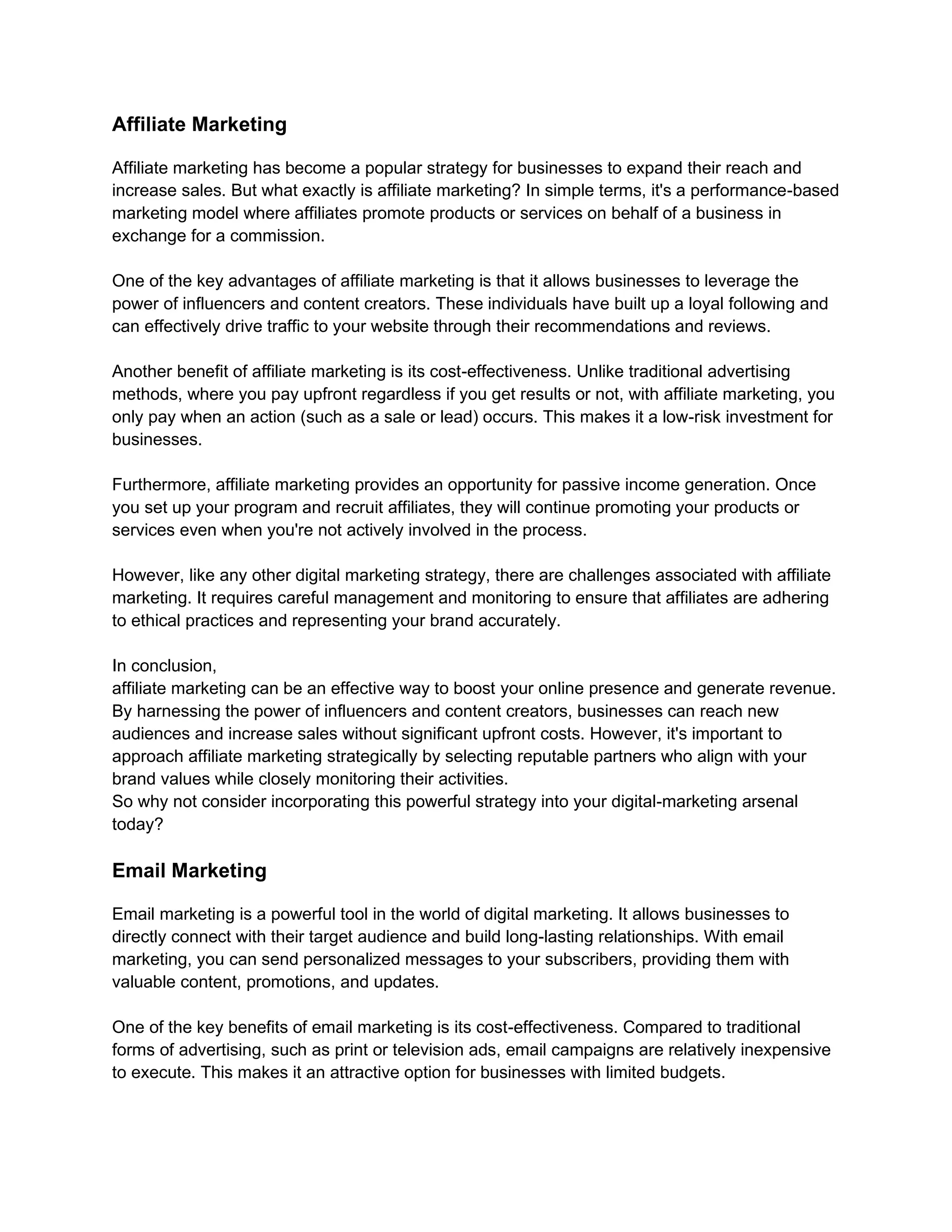 Affiliate Marketing
Affiliate marketing has become a popular strategy for businesses to expand their reach and
increase sales. But what exactly is affiliate marketing? In simple terms, it's a performance-based
marketing model where affiliates promote products or services on behalf of a business in
exchange for a commission.
One of the key advantages of affiliate marketing is that it allows businesses to leverage the
power of influencers and content creators. These individuals have built up a loyal following and
can effectively drive traffic to your website through their recommendations and reviews.
Another benefit of affiliate marketing is its cost-effectiveness. Unlike traditional advertising
methods, where you pay upfront regardless if you get results or not, with affiliate marketing, you
only pay when an action (such as a sale or lead) occurs. This makes it a low-risk investment for
businesses.
Furthermore, affiliate marketing provides an opportunity for passive income generation. Once
you set up your program and recruit affiliates, they will continue promoting your products or
services even when you're not actively involved in the process.
However, like any other digital marketing strategy, there are challenges associated with affiliate
marketing. It requires careful management and monitoring to ensure that affiliates are adhering
to ethical practices and representing your brand accurately.
In conclusion,
affiliate marketing can be an effective way to boost your online presence and generate revenue.
By harnessing the power of influencers and content creators, businesses can reach new
audiences and increase sales without significant upfront costs. However, it's important to
approach affiliate marketing strategically by selecting reputable partners who align with your
brand values while closely monitoring their activities.
So why not consider incorporating this powerful strategy into your digital-marketing arsenal
today?
Email Marketing
Email marketing is a powerful tool in the world of digital marketing. It allows businesses to
directly connect with their target audience and build long-lasting relationships. With email
marketing, you can send personalized messages to your subscribers, providing them with
valuable content, promotions, and updates.
One of the key benefits of email marketing is its cost-effectiveness. Compared to traditional
forms of advertising, such as print or television ads, email campaigns are relatively inexpensive
to execute. This makes it an attractive option for businesses with limited budgets.
 