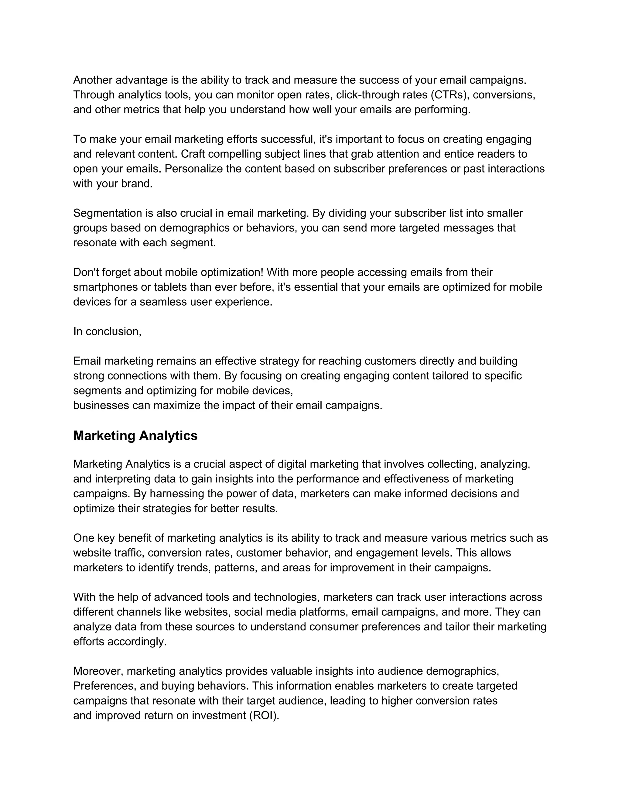 Another advantage is the ability to track and measure the success of your email campaigns.
Through analytics tools, you can monitor open rates, click-through rates (CTRs), conversions,
and other metrics that help you understand how well your emails are performing.
To make your email marketing efforts successful, it's important to focus on creating engaging
and relevant content. Craft compelling subject lines that grab attention and entice readers to
open your emails. Personalize the content based on subscriber preferences or past interactions
with your brand.
Segmentation is also crucial in email marketing. By dividing your subscriber list into smaller
groups based on demographics or behaviors, you can send more targeted messages that
resonate with each segment.
Don't forget about mobile optimization! With more people accessing emails from their
smartphones or tablets than ever before, it's essential that your emails are optimized for mobile
devices for a seamless user experience.
In conclusion,
Email marketing remains an effective strategy for reaching customers directly and building
strong connections with them. By focusing on creating engaging content tailored to specific
segments and optimizing for mobile devices,
businesses can maximize the impact of their email campaigns.
Marketing Analytics
Marketing Analytics is a crucial aspect of digital marketing that involves collecting, analyzing,
and interpreting data to gain insights into the performance and effectiveness of marketing
campaigns. By harnessing the power of data, marketers can make informed decisions and
optimize their strategies for better results.
One key benefit of marketing analytics is its ability to track and measure various metrics such as
website traffic, conversion rates, customer behavior, and engagement levels. This allows
marketers to identify trends, patterns, and areas for improvement in their campaigns.
With the help of advanced tools and technologies, marketers can track user interactions across
different channels like websites, social media platforms, email campaigns, and more. They can
analyze data from these sources to understand consumer preferences and tailor their marketing
efforts accordingly.
Moreover, marketing analytics provides valuable insights into audience demographics,
Preferences, and buying behaviors. This information enables marketers to create targeted
campaigns that resonate with their target audience, leading to higher conversion rates
and improved return on investment (ROI).
 