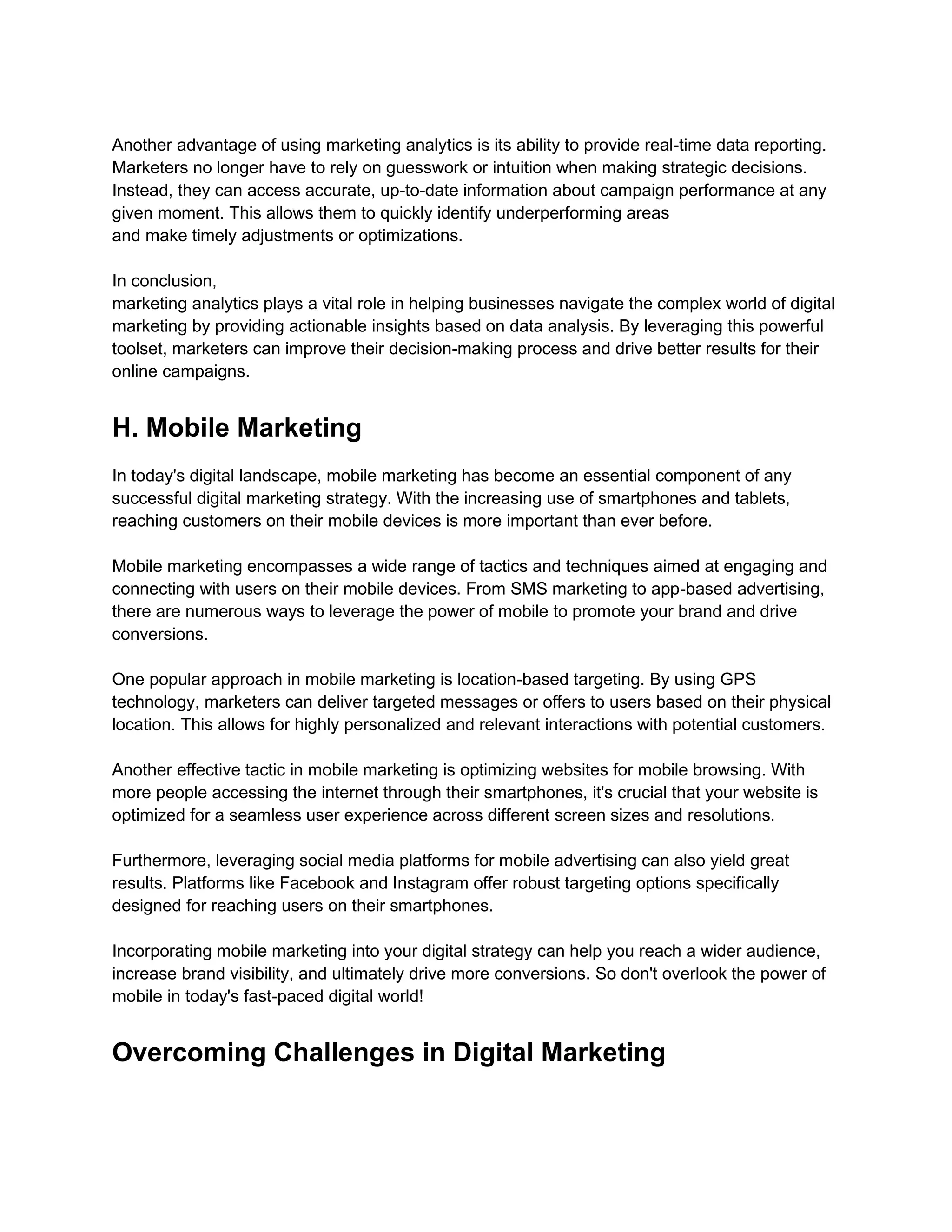 Another advantage of using marketing analytics is its ability to provide real-time data reporting.
Marketers no longer have to rely on guesswork or intuition when making strategic decisions.
Instead, they can access accurate, up-to-date information about campaign performance at any
given moment. This allows them to quickly identify underperforming areas
and make timely adjustments or optimizations.
In conclusion,
marketing analytics plays a vital role in helping businesses navigate the complex world of digital
marketing by providing actionable insights based on data analysis. By leveraging this powerful
toolset, marketers can improve their decision-making process and drive better results for their
online campaigns.
H. Mobile Marketing
In today's digital landscape, mobile marketing has become an essential component of any
successful digital marketing strategy. With the increasing use of smartphones and tablets,
reaching customers on their mobile devices is more important than ever before.
Mobile marketing encompasses a wide range of tactics and techniques aimed at engaging and
connecting with users on their mobile devices. From SMS marketing to app-based advertising,
there are numerous ways to leverage the power of mobile to promote your brand and drive
conversions.
One popular approach in mobile marketing is location-based targeting. By using GPS
technology, marketers can deliver targeted messages or offers to users based on their physical
location. This allows for highly personalized and relevant interactions with potential customers.
Another effective tactic in mobile marketing is optimizing websites for mobile browsing. With
more people accessing the internet through their smartphones, it's crucial that your website is
optimized for a seamless user experience across different screen sizes and resolutions.
Furthermore, leveraging social media platforms for mobile advertising can also yield great
results. Platforms like Facebook and Instagram offer robust targeting options specifically
designed for reaching users on their smartphones.
Incorporating mobile marketing into your digital strategy can help you reach a wider audience,
increase brand visibility, and ultimately drive more conversions. So don't overlook the power of
mobile in today's fast-paced digital world!
Overcoming Challenges in Digital Marketing
 