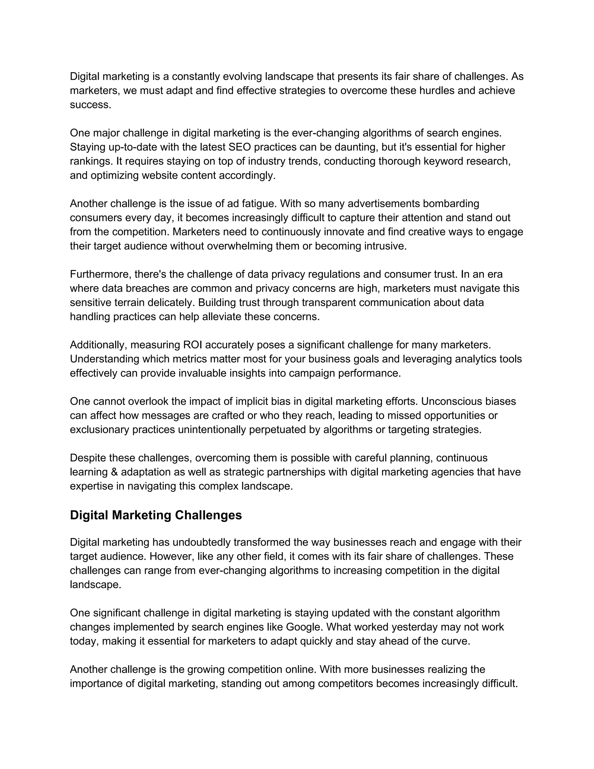 Digital marketing is a constantly evolving landscape that presents its fair share of challenges. As
marketers, we must adapt and find effective strategies to overcome these hurdles and achieve
success.
One major challenge in digital marketing is the ever-changing algorithms of search engines.
Staying up-to-date with the latest SEO practices can be daunting, but it's essential for higher
rankings. It requires staying on top of industry trends, conducting thorough keyword research,
and optimizing website content accordingly.
Another challenge is the issue of ad fatigue. With so many advertisements bombarding
consumers every day, it becomes increasingly difficult to capture their attention and stand out
from the competition. Marketers need to continuously innovate and find creative ways to engage
their target audience without overwhelming them or becoming intrusive.
Furthermore, there's the challenge of data privacy regulations and consumer trust. In an era
where data breaches are common and privacy concerns are high, marketers must navigate this
sensitive terrain delicately. Building trust through transparent communication about data
handling practices can help alleviate these concerns.
Additionally, measuring ROI accurately poses a significant challenge for many marketers.
Understanding which metrics matter most for your business goals and leveraging analytics tools
effectively can provide invaluable insights into campaign performance.
One cannot overlook the impact of implicit bias in digital marketing efforts. Unconscious biases
can affect how messages are crafted or who they reach, leading to missed opportunities or
exclusionary practices unintentionally perpetuated by algorithms or targeting strategies.
Despite these challenges, overcoming them is possible with careful planning, continuous
learning & adaptation as well as strategic partnerships with digital marketing agencies that have
expertise in navigating this complex landscape.
Digital Marketing Challenges
Digital marketing has undoubtedly transformed the way businesses reach and engage with their
target audience. However, like any other field, it comes with its fair share of challenges. These
challenges can range from ever-changing algorithms to increasing competition in the digital
landscape.
One significant challenge in digital marketing is staying updated with the constant algorithm
changes implemented by search engines like Google. What worked yesterday may not work
today, making it essential for marketers to adapt quickly and stay ahead of the curve.
Another challenge is the growing competition online. With more businesses realizing the
importance of digital marketing, standing out among competitors becomes increasingly difficult.
 
