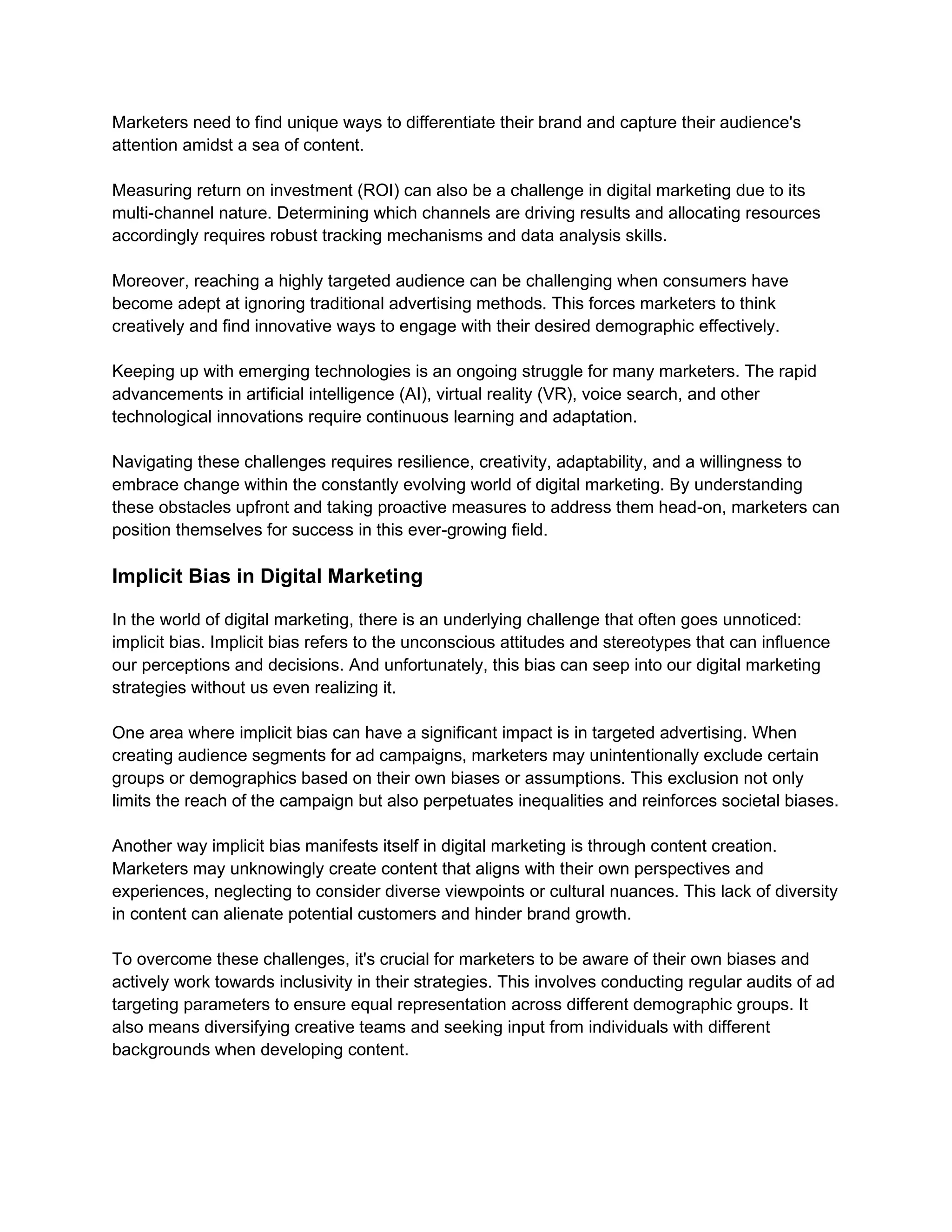 Marketers need to find unique ways to differentiate their brand and capture their audience's
attention amidst a sea of content.
Measuring return on investment (ROI) can also be a challenge in digital marketing due to its
multi-channel nature. Determining which channels are driving results and allocating resources
accordingly requires robust tracking mechanisms and data analysis skills.
Moreover, reaching a highly targeted audience can be challenging when consumers have
become adept at ignoring traditional advertising methods. This forces marketers to think
creatively and find innovative ways to engage with their desired demographic effectively.
Keeping up with emerging technologies is an ongoing struggle for many marketers. The rapid
advancements in artificial intelligence (AI), virtual reality (VR), voice search, and other
technological innovations require continuous learning and adaptation.
Navigating these challenges requires resilience, creativity, adaptability, and a willingness to
embrace change within the constantly evolving world of digital marketing. By understanding
these obstacles upfront and taking proactive measures to address them head-on, marketers can
position themselves for success in this ever-growing field.
Implicit Bias in Digital Marketing
In the world of digital marketing, there is an underlying challenge that often goes unnoticed:
implicit bias. Implicit bias refers to the unconscious attitudes and stereotypes that can influence
our perceptions and decisions. And unfortunately, this bias can seep into our digital marketing
strategies without us even realizing it.
One area where implicit bias can have a significant impact is in targeted advertising. When
creating audience segments for ad campaigns, marketers may unintentionally exclude certain
groups or demographics based on their own biases or assumptions. This exclusion not only
limits the reach of the campaign but also perpetuates inequalities and reinforces societal biases.
Another way implicit bias manifests itself in digital marketing is through content creation.
Marketers may unknowingly create content that aligns with their own perspectives and
experiences, neglecting to consider diverse viewpoints or cultural nuances. This lack of diversity
in content can alienate potential customers and hinder brand growth.
To overcome these challenges, it's crucial for marketers to be aware of their own biases and
actively work towards inclusivity in their strategies. This involves conducting regular audits of ad
targeting parameters to ensure equal representation across different demographic groups. It
also means diversifying creative teams and seeking input from individuals with different
backgrounds when developing content.
 