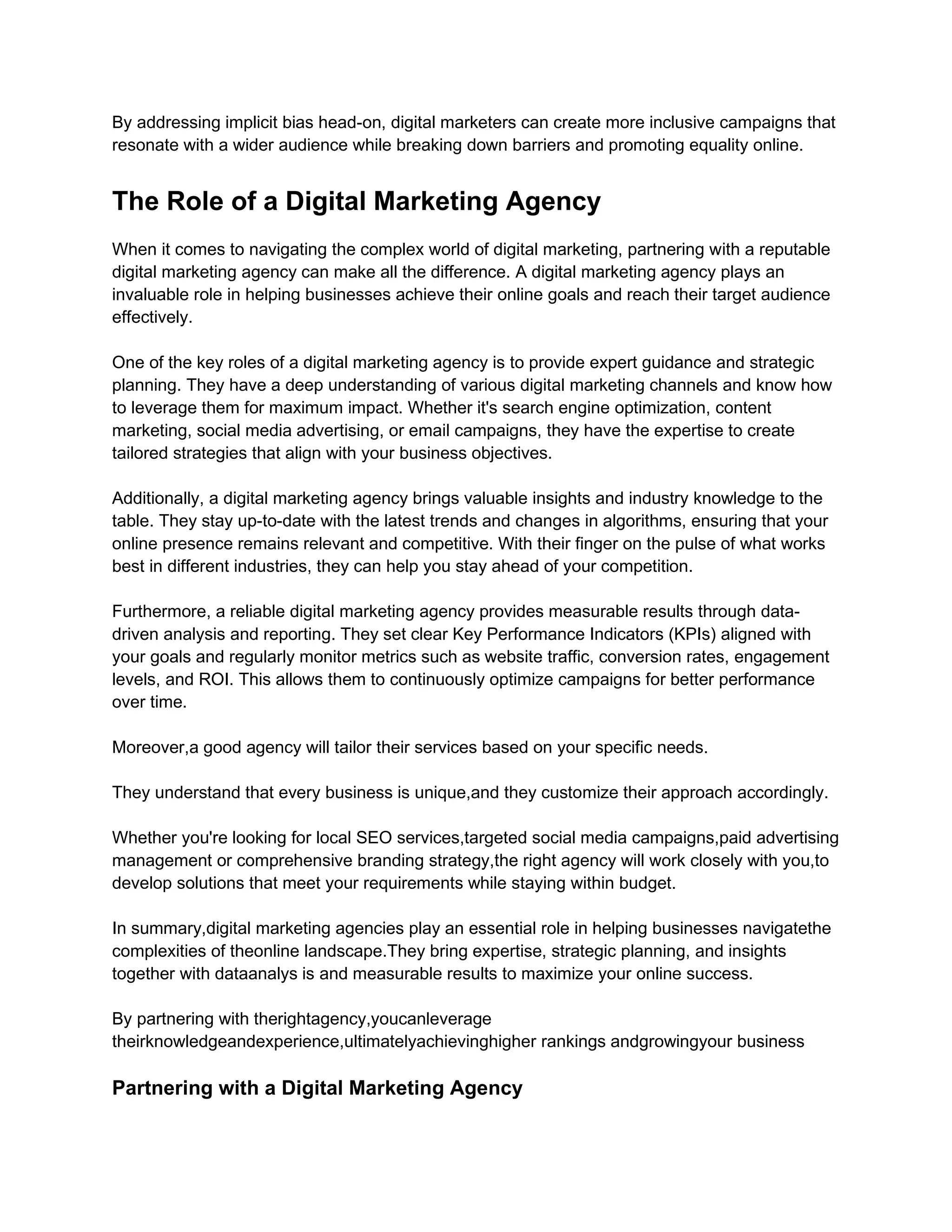 By addressing implicit bias head-on, digital marketers can create more inclusive campaigns that
resonate with a wider audience while breaking down barriers and promoting equality online.
The Role of a Digital Marketing Agency
When it comes to navigating the complex world of digital marketing, partnering with a reputable
digital marketing agency can make all the difference. A digital marketing agency plays an
invaluable role in helping businesses achieve their online goals and reach their target audience
effectively.
One of the key roles of a digital marketing agency is to provide expert guidance and strategic
planning. They have a deep understanding of various digital marketing channels and know how
to leverage them for maximum impact. Whether it's search engine optimization, content
marketing, social media advertising, or email campaigns, they have the expertise to create
tailored strategies that align with your business objectives.
Additionally, a digital marketing agency brings valuable insights and industry knowledge to the
table. They stay up-to-date with the latest trends and changes in algorithms, ensuring that your
online presence remains relevant and competitive. With their finger on the pulse of what works
best in different industries, they can help you stay ahead of your competition.
Furthermore, a reliable digital marketing agency provides measurable results through data-
driven analysis and reporting. They set clear Key Performance Indicators (KPIs) aligned with
your goals and regularly monitor metrics such as website traffic, conversion rates, engagement
levels, and ROI. This allows them to continuously optimize campaigns for better performance
over time.
Moreover,a good agency will tailor their services based on your specific needs.
They understand that every business is unique,and they customize their approach accordingly.
Whether you're looking for local SEO services,targeted social media campaigns,paid advertising
management or comprehensive branding strategy,the right agency will work closely with you,to
develop solutions that meet your requirements while staying within budget.
In summary,digital marketing agencies play an essential role in helping businesses navigatethe
complexities of theonline landscape.They bring expertise, strategic planning, and insights
together with dataanalys is and measurable results to maximize your online success.
By partnering with therightagency,youcanleverage
theirknowledgeandexperience,ultimatelyachievinghigher rankings andgrowingyour business
Partnering with a Digital Marketing Agency
 