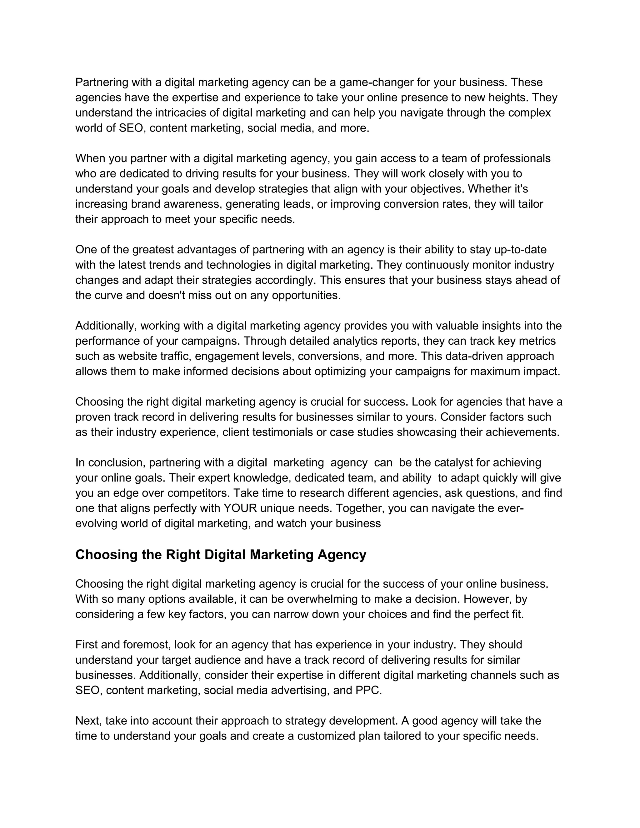 Partnering with a digital marketing agency can be a game-changer for your business. These
agencies have the expertise and experience to take your online presence to new heights. They
understand the intricacies of digital marketing and can help you navigate through the complex
world of SEO, content marketing, social media, and more.
When you partner with a digital marketing agency, you gain access to a team of professionals
who are dedicated to driving results for your business. They will work closely with you to
understand your goals and develop strategies that align with your objectives. Whether it's
increasing brand awareness, generating leads, or improving conversion rates, they will tailor
their approach to meet your specific needs.
One of the greatest advantages of partnering with an agency is their ability to stay up-to-date
with the latest trends and technologies in digital marketing. They continuously monitor industry
changes and adapt their strategies accordingly. This ensures that your business stays ahead of
the curve and doesn't miss out on any opportunities.
Additionally, working with a digital marketing agency provides you with valuable insights into the
performance of your campaigns. Through detailed analytics reports, they can track key metrics
such as website traffic, engagement levels, conversions, and more. This data-driven approach
allows them to make informed decisions about optimizing your campaigns for maximum impact.
Choosing the right digital marketing agency is crucial for success. Look for agencies that have a
proven track record in delivering results for businesses similar to yours. Consider factors such
as their industry experience, client testimonials or case studies showcasing their achievements.
In conclusion, partnering with a digital marketing agency can be the catalyst for achieving
your online goals. Their expert knowledge, dedicated team, and ability to adapt quickly will give
you an edge over competitors. Take time to research different agencies, ask questions, and find
one that aligns perfectly with YOUR unique needs. Together, you can navigate the ever-
evolving world of digital marketing, and watch your business
Choosing the Right Digital Marketing Agency
Choosing the right digital marketing agency is crucial for the success of your online business.
With so many options available, it can be overwhelming to make a decision. However, by
considering a few key factors, you can narrow down your choices and find the perfect fit.
First and foremost, look for an agency that has experience in your industry. They should
understand your target audience and have a track record of delivering results for similar
businesses. Additionally, consider their expertise in different digital marketing channels such as
SEO, content marketing, social media advertising, and PPC.
Next, take into account their approach to strategy development. A good agency will take the
time to understand your goals and create a customized plan tailored to your specific needs.
 