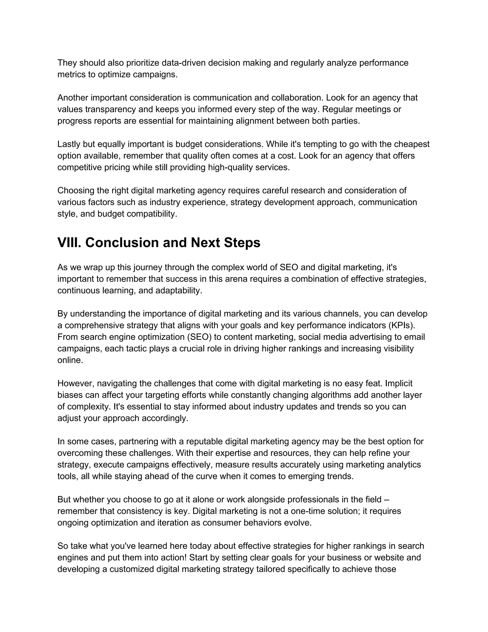 They should also prioritize data-driven decision making and regularly analyze performance
metrics to optimize campaigns.
Another important consideration is communication and collaboration. Look for an agency that
values transparency and keeps you informed every step of the way. Regular meetings or
progress reports are essential for maintaining alignment between both parties.
Lastly but equally important is budget considerations. While it's tempting to go with the cheapest
option available, remember that quality often comes at a cost. Look for an agency that offers
competitive pricing while still providing high-quality services.
Choosing the right digital marketing agency requires careful research and consideration of
various factors such as industry experience, strategy development approach, communication
style, and budget compatibility.
VIII. Conclusion and Next Steps
As we wrap up this journey through the complex world of SEO and digital marketing, it's
important to remember that success in this arena requires a combination of effective strategies,
continuous learning, and adaptability.
By understanding the importance of digital marketing and its various channels, you can develop
a comprehensive strategy that aligns with your goals and key performance indicators (KPIs).
From search engine optimization (SEO) to content marketing, social media advertising to email
campaigns, each tactic plays a crucial role in driving higher rankings and increasing visibility
online.
However, navigating the challenges that come with digital marketing is no easy feat. Implicit
biases can affect your targeting efforts while constantly changing algorithms add another layer
of complexity. It's essential to stay informed about industry updates and trends so you can
adjust your approach accordingly.
In some cases, partnering with a reputable digital marketing agency may be the best option for
overcoming these challenges. With their expertise and resources, they can help refine your
strategy, execute campaigns effectively, measure results accurately using marketing analytics
tools, all while staying ahead of the curve when it comes to emerging trends.
But whether you choose to go at it alone or work alongside professionals in the field –
remember that consistency is key. Digital marketing is not a one-time solution; it requires
ongoing optimization and iteration as consumer behaviors evolve.
So take what you've learned here today about effective strategies for higher rankings in search
engines and put them into action! Start by setting clear goals for your business or website and
developing a customized digital marketing strategy tailored specifically to achieve those
 