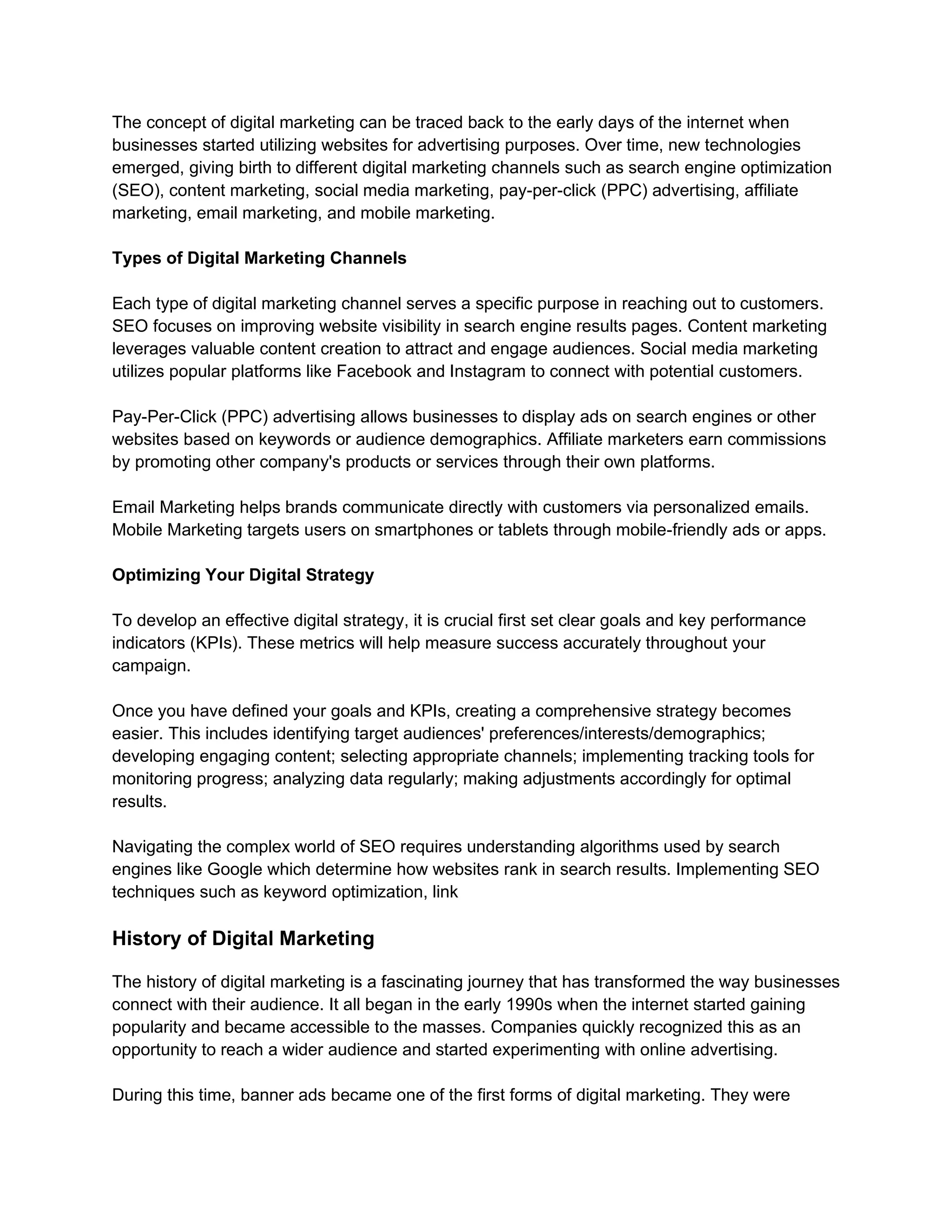 The concept of digital marketing can be traced back to the early days of the internet when
businesses started utilizing websites for advertising purposes. Over time, new technologies
emerged, giving birth to different digital marketing channels such as search engine optimization
(SEO), content marketing, social media marketing, pay-per-click (PPC) advertising, affiliate
marketing, email marketing, and mobile marketing.
Types of Digital Marketing Channels
Each type of digital marketing channel serves a specific purpose in reaching out to customers.
SEO focuses on improving website visibility in search engine results pages. Content marketing
leverages valuable content creation to attract and engage audiences. Social media marketing
utilizes popular platforms like Facebook and Instagram to connect with potential customers.
Pay-Per-Click (PPC) advertising allows businesses to display ads on search engines or other
websites based on keywords or audience demographics. Affiliate marketers earn commissions
by promoting other company's products or services through their own platforms.
Email Marketing helps brands communicate directly with customers via personalized emails.
Mobile Marketing targets users on smartphones or tablets through mobile-friendly ads or apps.
Optimizing Your Digital Strategy
To develop an effective digital strategy, it is crucial first set clear goals and key performance
indicators (KPIs). These metrics will help measure success accurately throughout your
campaign.
Once you have defined your goals and KPIs, creating a comprehensive strategy becomes
easier. This includes identifying target audiences' preferences/interests/demographics;
developing engaging content; selecting appropriate channels; implementing tracking tools for
monitoring progress; analyzing data regularly; making adjustments accordingly for optimal
results.
Navigating the complex world of SEO requires understanding algorithms used by search
engines like Google which determine how websites rank in search results. Implementing SEO
techniques such as keyword optimization, link
History of Digital Marketing
The history of digital marketing is a fascinating journey that has transformed the way businesses
connect with their audience. It all began in the early 1990s when the internet started gaining
popularity and became accessible to the masses. Companies quickly recognized this as an
opportunity to reach a wider audience and started experimenting with online advertising.
During this time, banner ads became one of the first forms of digital marketing. They were
 