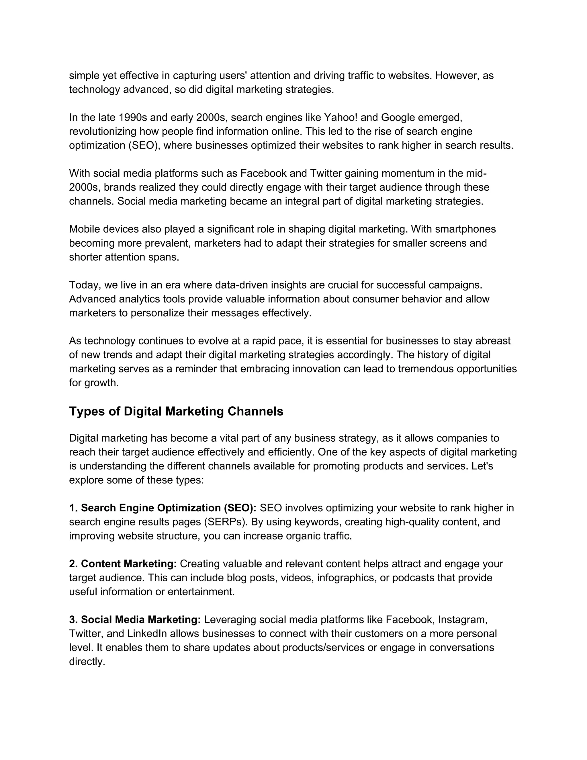 simple yet effective in capturing users' attention and driving traffic to websites. However, as
technology advanced, so did digital marketing strategies.
In the late 1990s and early 2000s, search engines like Yahoo! and Google emerged,
revolutionizing how people find information online. This led to the rise of search engine
optimization (SEO), where businesses optimized their websites to rank higher in search results.
With social media platforms such as Facebook and Twitter gaining momentum in the mid-
2000s, brands realized they could directly engage with their target audience through these
channels. Social media marketing became an integral part of digital marketing strategies.
Mobile devices also played a significant role in shaping digital marketing. With smartphones
becoming more prevalent, marketers had to adapt their strategies for smaller screens and
shorter attention spans.
Today, we live in an era where data-driven insights are crucial for successful campaigns.
Advanced analytics tools provide valuable information about consumer behavior and allow
marketers to personalize their messages effectively.
As technology continues to evolve at a rapid pace, it is essential for businesses to stay abreast
of new trends and adapt their digital marketing strategies accordingly. The history of digital
marketing serves as a reminder that embracing innovation can lead to tremendous opportunities
for growth.
Types of Digital Marketing Channels
Digital marketing has become a vital part of any business strategy, as it allows companies to
reach their target audience effectively and efficiently. One of the key aspects of digital marketing
is understanding the different channels available for promoting products and services. Let's
explore some of these types:
1. Search Engine Optimization (SEO): SEO involves optimizing your website to rank higher in
search engine results pages (SERPs). By using keywords, creating high-quality content, and
improving website structure, you can increase organic traffic.
2. Content Marketing: Creating valuable and relevant content helps attract and engage your
target audience. This can include blog posts, videos, infographics, or podcasts that provide
useful information or entertainment.
3. Social Media Marketing: Leveraging social media platforms like Facebook, Instagram,
Twitter, and LinkedIn allows businesses to connect with their customers on a more personal
level. It enables them to share updates about products/services or engage in conversations
directly.
 