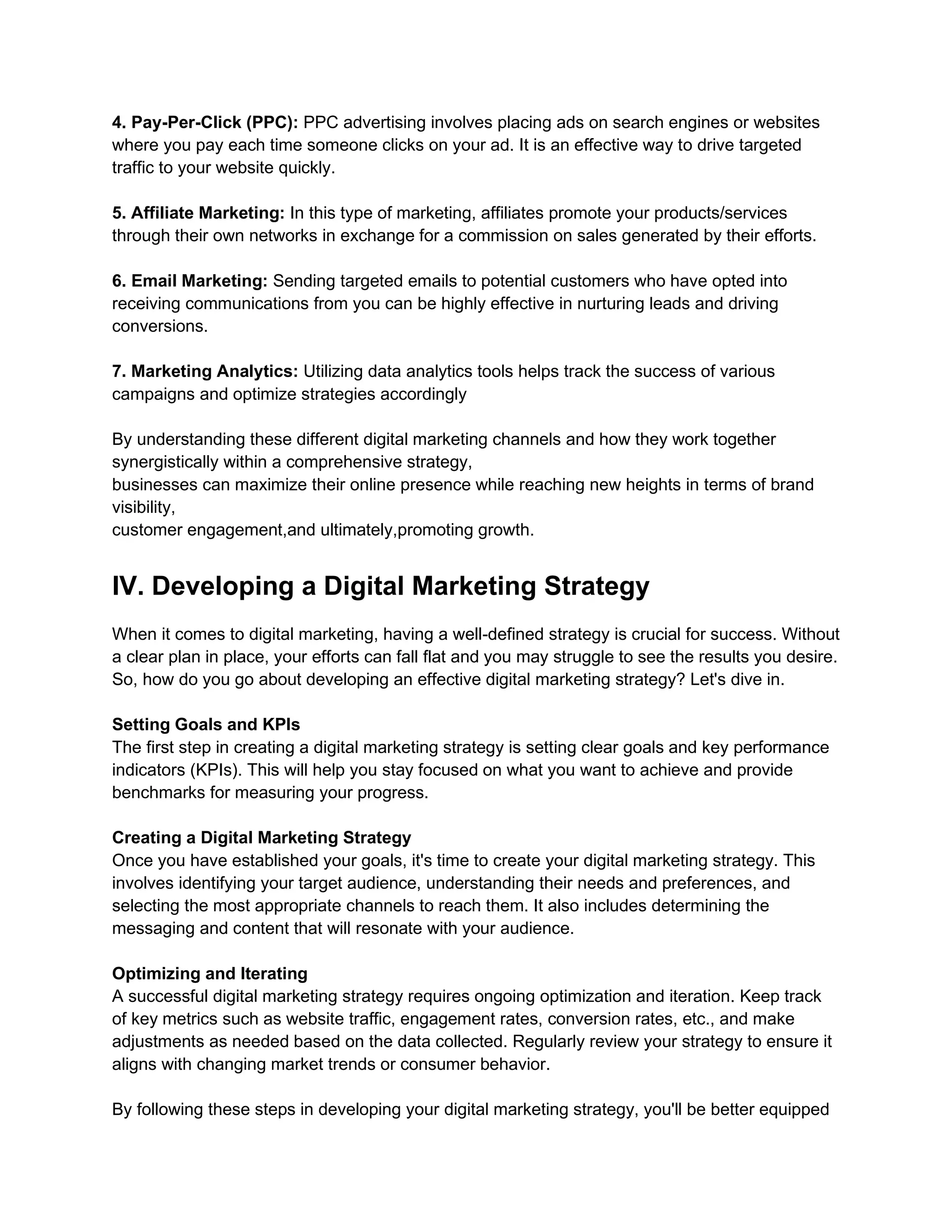 4. Pay-Per-Click (PPC): PPC advertising involves placing ads on search engines or websites
where you pay each time someone clicks on your ad. It is an effective way to drive targeted
traffic to your website quickly.
5. Affiliate Marketing: In this type of marketing, affiliates promote your products/services
through their own networks in exchange for a commission on sales generated by their efforts.
6. Email Marketing: Sending targeted emails to potential customers who have opted into
receiving communications from you can be highly effective in nurturing leads and driving
conversions.
7. Marketing Analytics: Utilizing data analytics tools helps track the success of various
campaigns and optimize strategies accordingly
By understanding these different digital marketing channels and how they work together
synergistically within a comprehensive strategy,
businesses can maximize their online presence while reaching new heights in terms of brand
visibility,
customer engagement,and ultimately,promoting growth.
IV. Developing a Digital Marketing Strategy
When it comes to digital marketing, having a well-defined strategy is crucial for success. Without
a clear plan in place, your efforts can fall flat and you may struggle to see the results you desire.
So, how do you go about developing an effective digital marketing strategy? Let's dive in.
Setting Goals and KPIs
The first step in creating a digital marketing strategy is setting clear goals and key performance
indicators (KPIs). This will help you stay focused on what you want to achieve and provide
benchmarks for measuring your progress.
Creating a Digital Marketing Strategy
Once you have established your goals, it's time to create your digital marketing strategy. This
involves identifying your target audience, understanding their needs and preferences, and
selecting the most appropriate channels to reach them. It also includes determining the
messaging and content that will resonate with your audience.
Optimizing and Iterating
A successful digital marketing strategy requires ongoing optimization and iteration. Keep track
of key metrics such as website traffic, engagement rates, conversion rates, etc., and make
adjustments as needed based on the data collected. Regularly review your strategy to ensure it
aligns with changing market trends or consumer behavior.
By following these steps in developing your digital marketing strategy, you'll be better equipped
 