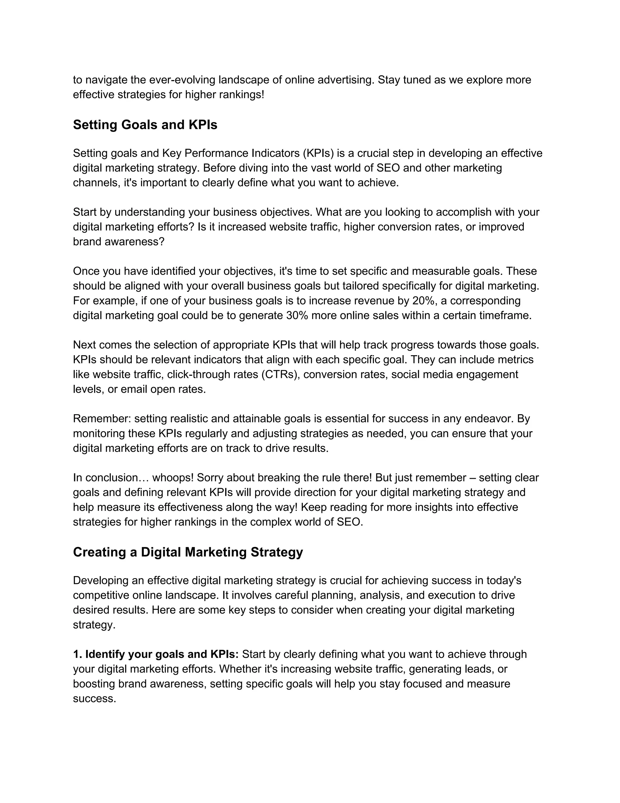 to navigate the ever-evolving landscape of online advertising. Stay tuned as we explore more
effective strategies for higher rankings!
Setting Goals and KPIs
Setting goals and Key Performance Indicators (KPIs) is a crucial step in developing an effective
digital marketing strategy. Before diving into the vast world of SEO and other marketing
channels, it's important to clearly define what you want to achieve.
Start by understanding your business objectives. What are you looking to accomplish with your
digital marketing efforts? Is it increased website traffic, higher conversion rates, or improved
brand awareness?
Once you have identified your objectives, it's time to set specific and measurable goals. These
should be aligned with your overall business goals but tailored specifically for digital marketing.
For example, if one of your business goals is to increase revenue by 20%, a corresponding
digital marketing goal could be to generate 30% more online sales within a certain timeframe.
Next comes the selection of appropriate KPIs that will help track progress towards those goals.
KPIs should be relevant indicators that align with each specific goal. They can include metrics
like website traffic, click-through rates (CTRs), conversion rates, social media engagement
levels, or email open rates.
Remember: setting realistic and attainable goals is essential for success in any endeavor. By
monitoring these KPIs regularly and adjusting strategies as needed, you can ensure that your
digital marketing efforts are on track to drive results.
In conclusion… whoops! Sorry about breaking the rule there! But just remember – setting clear
goals and defining relevant KPIs will provide direction for your digital marketing strategy and
help measure its effectiveness along the way! Keep reading for more insights into effective
strategies for higher rankings in the complex world of SEO.
Creating a Digital Marketing Strategy
Developing an effective digital marketing strategy is crucial for achieving success in today's
competitive online landscape. It involves careful planning, analysis, and execution to drive
desired results. Here are some key steps to consider when creating your digital marketing
strategy.
1. Identify your goals and KPIs: Start by clearly defining what you want to achieve through
your digital marketing efforts. Whether it's increasing website traffic, generating leads, or
boosting brand awareness, setting specific goals will help you stay focused and measure
success.
 