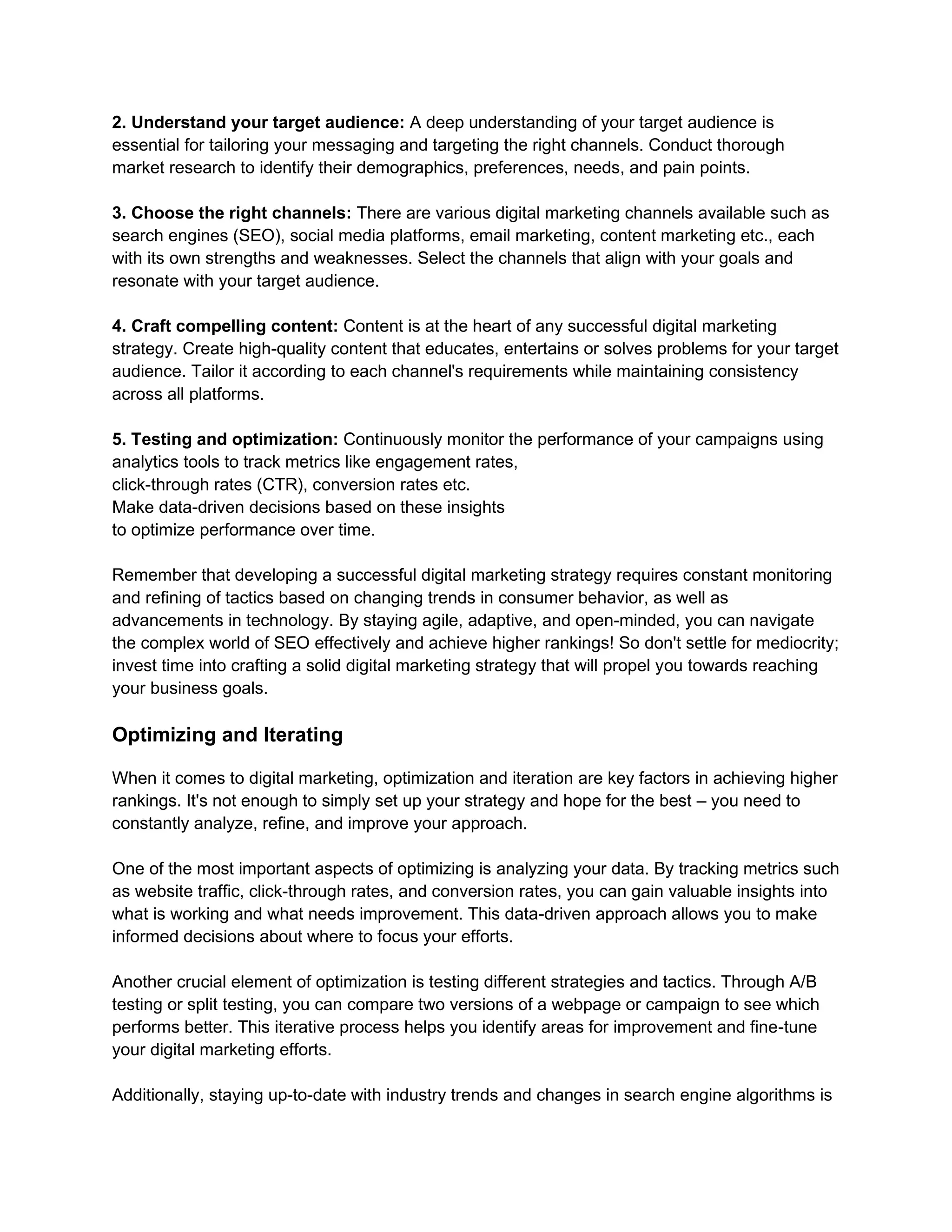 2. Understand your target audience: A deep understanding of your target audience is
essential for tailoring your messaging and targeting the right channels. Conduct thorough
market research to identify their demographics, preferences, needs, and pain points.
3. Choose the right channels: There are various digital marketing channels available such as
search engines (SEO), social media platforms, email marketing, content marketing etc., each
with its own strengths and weaknesses. Select the channels that align with your goals and
resonate with your target audience.
4. Craft compelling content: Content is at the heart of any successful digital marketing
strategy. Create high-quality content that educates, entertains or solves problems for your target
audience. Tailor it according to each channel's requirements while maintaining consistency
across all platforms.
5. Testing and optimization: Continuously monitor the performance of your campaigns using
analytics tools to track metrics like engagement rates,
click-through rates (CTR), conversion rates etc.
Make data-driven decisions based on these insights
to optimize performance over time.
Remember that developing a successful digital marketing strategy requires constant monitoring
and refining of tactics based on changing trends in consumer behavior, as well as
advancements in technology. By staying agile, adaptive, and open-minded, you can navigate
the complex world of SEO effectively and achieve higher rankings! So don't settle for mediocrity;
invest time into crafting a solid digital marketing strategy that will propel you towards reaching
your business goals.
Optimizing and Iterating
When it comes to digital marketing, optimization and iteration are key factors in achieving higher
rankings. It's not enough to simply set up your strategy and hope for the best – you need to
constantly analyze, refine, and improve your approach.
One of the most important aspects of optimizing is analyzing your data. By tracking metrics such
as website traffic, click-through rates, and conversion rates, you can gain valuable insights into
what is working and what needs improvement. This data-driven approach allows you to make
informed decisions about where to focus your efforts.
Another crucial element of optimization is testing different strategies and tactics. Through A/B
testing or split testing, you can compare two versions of a webpage or campaign to see which
performs better. This iterative process helps you identify areas for improvement and fine-tune
your digital marketing efforts.
Additionally, staying up-to-date with industry trends and changes in search engine algorithms is
 