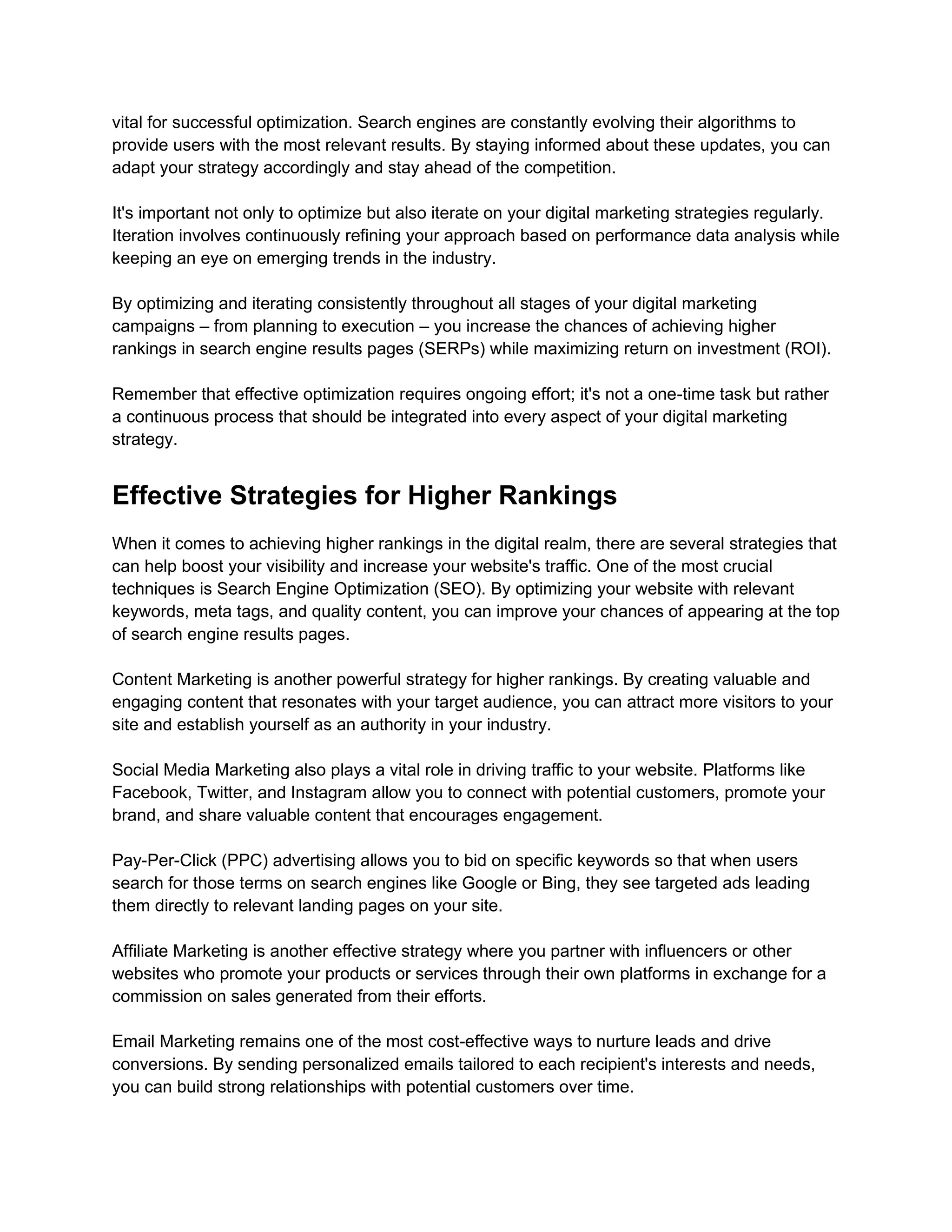 vital for successful optimization. Search engines are constantly evolving their algorithms to
provide users with the most relevant results. By staying informed about these updates, you can
adapt your strategy accordingly and stay ahead of the competition.
It's important not only to optimize but also iterate on your digital marketing strategies regularly.
Iteration involves continuously refining your approach based on performance data analysis while
keeping an eye on emerging trends in the industry.
By optimizing and iterating consistently throughout all stages of your digital marketing
campaigns – from planning to execution – you increase the chances of achieving higher
rankings in search engine results pages (SERPs) while maximizing return on investment (ROI).
Remember that effective optimization requires ongoing effort; it's not a one-time task but rather
a continuous process that should be integrated into every aspect of your digital marketing
strategy.
Effective Strategies for Higher Rankings
When it comes to achieving higher rankings in the digital realm, there are several strategies that
can help boost your visibility and increase your website's traffic. One of the most crucial
techniques is Search Engine Optimization (SEO). By optimizing your website with relevant
keywords, meta tags, and quality content, you can improve your chances of appearing at the top
of search engine results pages.
Content Marketing is another powerful strategy for higher rankings. By creating valuable and
engaging content that resonates with your target audience, you can attract more visitors to your
site and establish yourself as an authority in your industry.
Social Media Marketing also plays a vital role in driving traffic to your website. Platforms like
Facebook, Twitter, and Instagram allow you to connect with potential customers, promote your
brand, and share valuable content that encourages engagement.
Pay-Per-Click (PPC) advertising allows you to bid on specific keywords so that when users
search for those terms on search engines like Google or Bing, they see targeted ads leading
them directly to relevant landing pages on your site.
Affiliate Marketing is another effective strategy where you partner with influencers or other
websites who promote your products or services through their own platforms in exchange for a
commission on sales generated from their efforts.
Email Marketing remains one of the most cost-effective ways to nurture leads and drive
conversions. By sending personalized emails tailored to each recipient's interests and needs,
you can build strong relationships with potential customers over time.
 