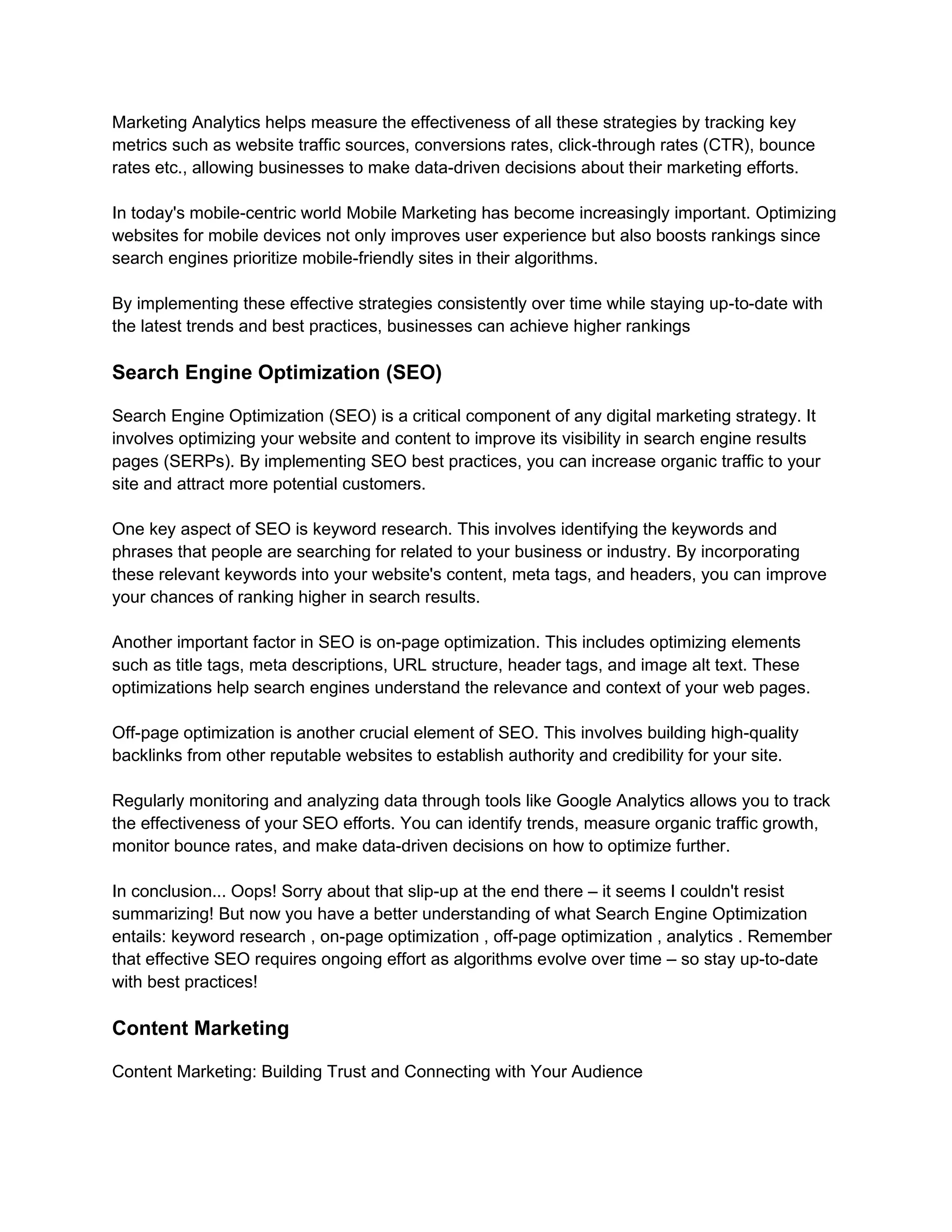 Marketing Analytics helps measure the effectiveness of all these strategies by tracking key
metrics such as website traffic sources, conversions rates, click-through rates (CTR), bounce
rates etc., allowing businesses to make data-driven decisions about their marketing efforts.
In today's mobile-centric world Mobile Marketing has become increasingly important. Optimizing
websites for mobile devices not only improves user experience but also boosts rankings since
search engines prioritize mobile-friendly sites in their algorithms.
By implementing these effective strategies consistently over time while staying up-to-date with
the latest trends and best practices, businesses can achieve higher rankings
Search Engine Optimization (SEO)
Search Engine Optimization (SEO) is a critical component of any digital marketing strategy. It
involves optimizing your website and content to improve its visibility in search engine results
pages (SERPs). By implementing SEO best practices, you can increase organic traffic to your
site and attract more potential customers.
One key aspect of SEO is keyword research. This involves identifying the keywords and
phrases that people are searching for related to your business or industry. By incorporating
these relevant keywords into your website's content, meta tags, and headers, you can improve
your chances of ranking higher in search results.
Another important factor in SEO is on-page optimization. This includes optimizing elements
such as title tags, meta descriptions, URL structure, header tags, and image alt text. These
optimizations help search engines understand the relevance and context of your web pages.
Off-page optimization is another crucial element of SEO. This involves building high-quality
backlinks from other reputable websites to establish authority and credibility for your site.
Regularly monitoring and analyzing data through tools like Google Analytics allows you to track
the effectiveness of your SEO efforts. You can identify trends, measure organic traffic growth,
monitor bounce rates, and make data-driven decisions on how to optimize further.
In conclusion... Oops! Sorry about that slip-up at the end there – it seems I couldn't resist
summarizing! But now you have a better understanding of what Search Engine Optimization
entails: keyword research , on-page optimization , off-page optimization , analytics . Remember
that effective SEO requires ongoing effort as algorithms evolve over time – so stay up-to-date
with best practices!
Content Marketing
Content Marketing: Building Trust and Connecting with Your Audience
 