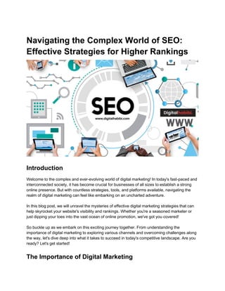 Navigating the Complex World of SEO:
Effective Strategies for Higher Rankings
Introduction
Welcome to the complex and ever-evolving world of digital marketing! In today's fast-paced and
interconnected society, it has become crucial for businesses of all sizes to establish a strong
online presence. But with countless strategies, tools, and platforms available, navigating the
realm of digital marketing can feel like embarking on an uncharted adventure.
In this blog post, we will unravel the mysteries of effective digital marketing strategies that can
help skyrocket your website's visibility and rankings. Whether you're a seasoned marketer or
just dipping your toes into the vast ocean of online promotion, we've got you covered!
So buckle up as we embark on this exciting journey together. From understanding the
importance of digital marketing to exploring various channels and overcoming challenges along
the way, let's dive deep into what it takes to succeed in today's competitive landscape. Are you
ready? Let's get started!
The Importance of Digital Marketing
 