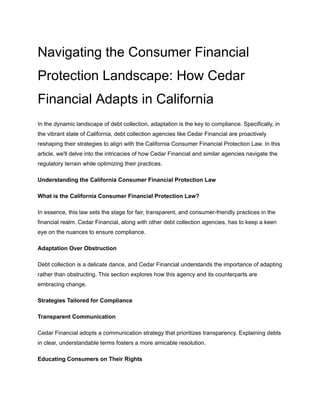 Navigating the Consumer Financial
Protection Landscape: How Cedar
Financial Adapts in California
In the dynamic landscape of debt collection, adaptation is the key to compliance. Specifically, in
the vibrant state of California, debt collection agencies like Cedar Financial are proactively
reshaping their strategies to align with the California Consumer Financial Protection Law. In this
article, we'll delve into the intricacies of how Cedar Financial and similar agencies navigate the
regulatory terrain while optimizing their practices.
Understanding the California Consumer Financial Protection Law
What is the California Consumer Financial Protection Law?
In essence, this law sets the stage for fair, transparent, and consumer-friendly practices in the
financial realm. Cedar Financial, along with other debt collection agencies, has to keep a keen
eye on the nuances to ensure compliance.
Adaptation Over Obstruction
Debt collection is a delicate dance, and Cedar Financial understands the importance of adapting
rather than obstructing. This section explores how this agency and its counterparts are
embracing change.
Strategies Tailored for Compliance
Transparent Communication
Cedar Financial adopts a communication strategy that prioritizes transparency. Explaining debts
in clear, understandable terms fosters a more amicable resolution.
Educating Consumers on Their Rights
 