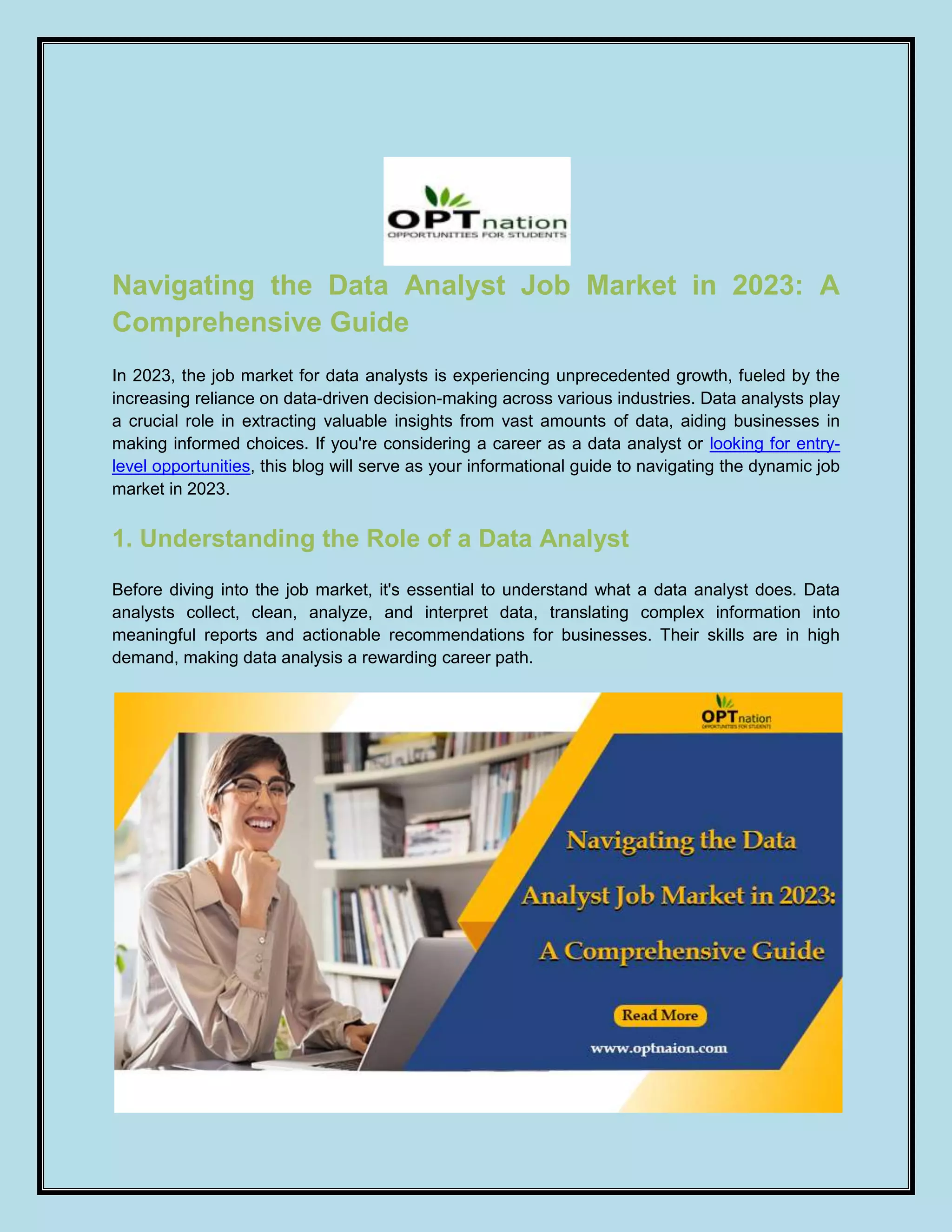 Navigating the Data Analyst Job Market in 2023: A
Comprehensive Guide
In 2023, the job market for data analysts is experiencing unprecedented growth, fueled by the
increasing reliance on data-driven decision-making across various industries. Data analysts play
a crucial role in extracting valuable insights from vast amounts of data, aiding businesses in
making informed choices. If you're considering a career as a data analyst or looking for entry-
level opportunities, this blog will serve as your informational guide to navigating the dynamic job
market in 2023.
1. Understanding the Role of a Data Analyst
Before diving into the job market, it's essential to understand what a data analyst does. Data
analysts collect, clean, analyze, and interpret data, translating complex information into
meaningful reports and actionable recommendations for businesses. Their skills are in high
demand, making data analysis a rewarding career path.
 