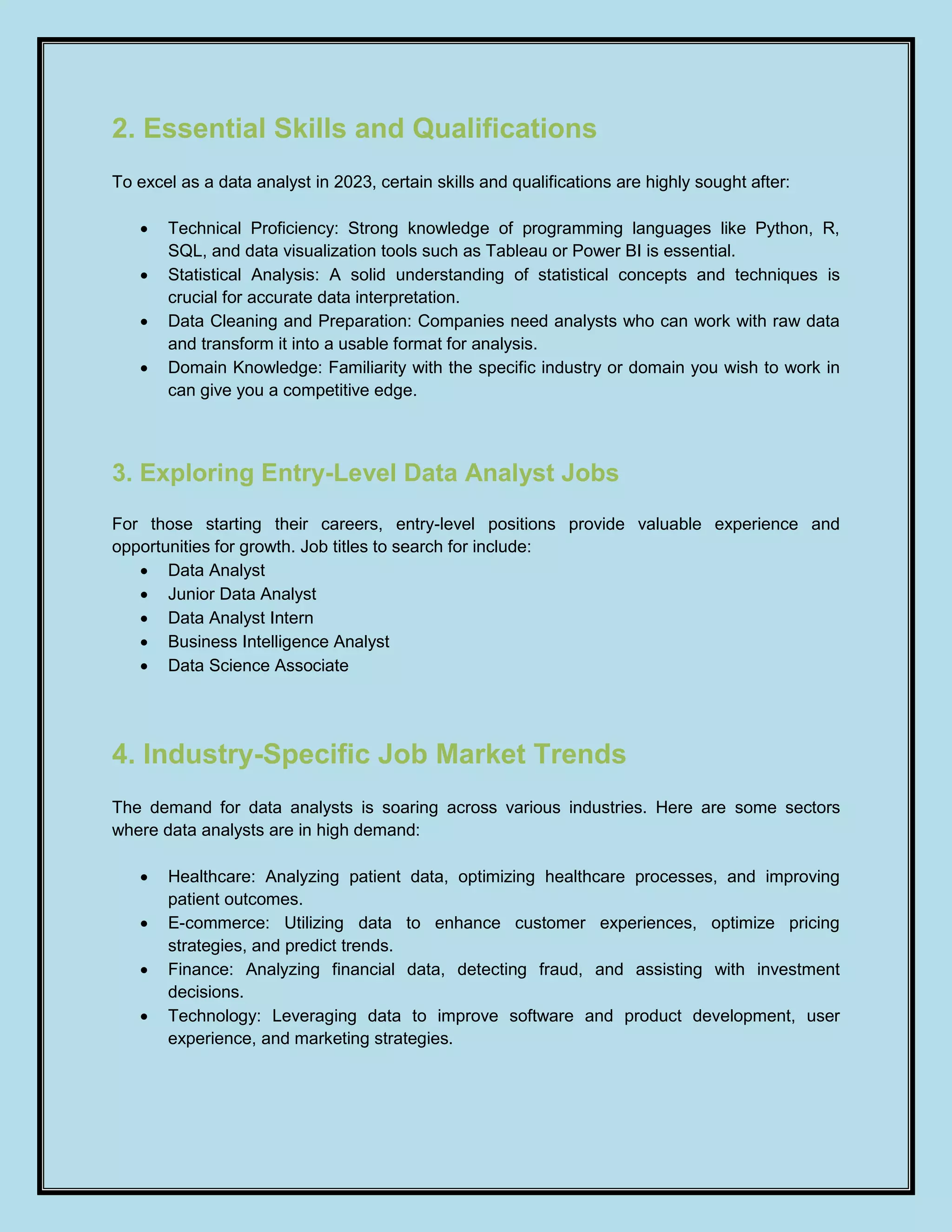 2. Essential Skills and Qualifications
To excel as a data analyst in 2023, certain skills and qualifications are highly sought after:
 Technical Proficiency: Strong knowledge of programming languages like Python, R,
SQL, and data visualization tools such as Tableau or Power BI is essential.
 Statistical Analysis: A solid understanding of statistical concepts and techniques is
crucial for accurate data interpretation.
 Data Cleaning and Preparation: Companies need analysts who can work with raw data
and transform it into a usable format for analysis.
 Domain Knowledge: Familiarity with the specific industry or domain you wish to work in
can give you a competitive edge.
3. Exploring Entry-Level Data Analyst Jobs
For those starting their careers, entry-level positions provide valuable experience and
opportunities for growth. Job titles to search for include:
 Data Analyst
 Junior Data Analyst
 Data Analyst Intern
 Business Intelligence Analyst
 Data Science Associate
4. Industry-Specific Job Market Trends
The demand for data analysts is soaring across various industries. Here are some sectors
where data analysts are in high demand:
 Healthcare: Analyzing patient data, optimizing healthcare processes, and improving
patient outcomes.
 E-commerce: Utilizing data to enhance customer experiences, optimize pricing
strategies, and predict trends.
 Finance: Analyzing financial data, detecting fraud, and assisting with investment
decisions.
 Technology: Leveraging data to improve software and product development, user
experience, and marketing strategies.
 