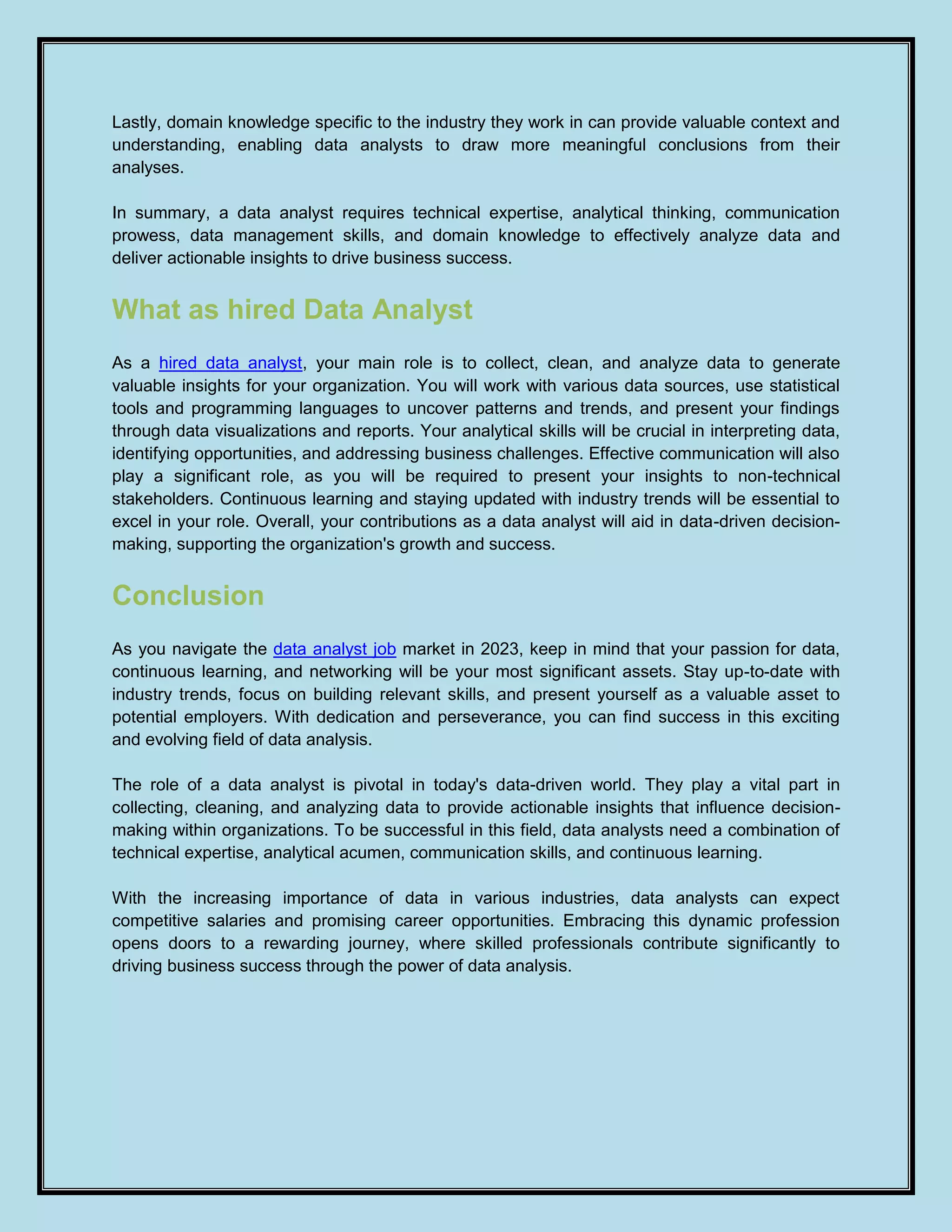Lastly, domain knowledge specific to the industry they work in can provide valuable context and
understanding, enabling data analysts to draw more meaningful conclusions from their
analyses.
In summary, a data analyst requires technical expertise, analytical thinking, communication
prowess, data management skills, and domain knowledge to effectively analyze data and
deliver actionable insights to drive business success.
What as hired Data Analyst
As a hired data analyst, your main role is to collect, clean, and analyze data to generate
valuable insights for your organization. You will work with various data sources, use statistical
tools and programming languages to uncover patterns and trends, and present your findings
through data visualizations and reports. Your analytical skills will be crucial in interpreting data,
identifying opportunities, and addressing business challenges. Effective communication will also
play a significant role, as you will be required to present your insights to non-technical
stakeholders. Continuous learning and staying updated with industry trends will be essential to
excel in your role. Overall, your contributions as a data analyst will aid in data-driven decision-
making, supporting the organization's growth and success.
Conclusion
As you navigate the data analyst job market in 2023, keep in mind that your passion for data,
continuous learning, and networking will be your most significant assets. Stay up-to-date with
industry trends, focus on building relevant skills, and present yourself as a valuable asset to
potential employers. With dedication and perseverance, you can find success in this exciting
and evolving field of data analysis.
The role of a data analyst is pivotal in today's data-driven world. They play a vital part in
collecting, cleaning, and analyzing data to provide actionable insights that influence decision-
making within organizations. To be successful in this field, data analysts need a combination of
technical expertise, analytical acumen, communication skills, and continuous learning.
With the increasing importance of data in various industries, data analysts can expect
competitive salaries and promising career opportunities. Embracing this dynamic profession
opens doors to a rewarding journey, where skilled professionals contribute significantly to
driving business success through the power of data analysis.
 