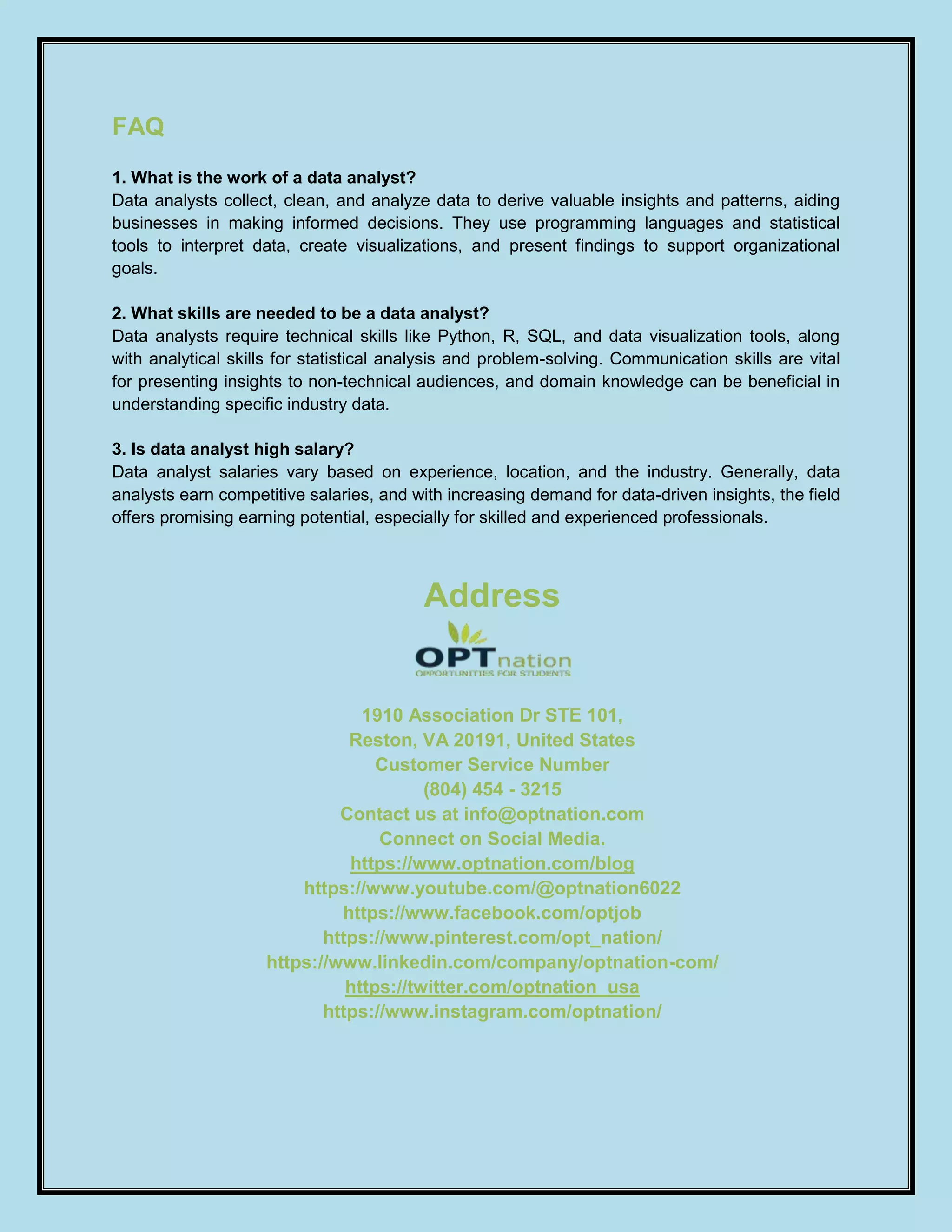 FAQ
1. What is the work of a data analyst?
Data analysts collect, clean, and analyze data to derive valuable insights and patterns, aiding
businesses in making informed decisions. They use programming languages and statistical
tools to interpret data, create visualizations, and present findings to support organizational
goals.
2. What skills are needed to be a data analyst?
Data analysts require technical skills like Python, R, SQL, and data visualization tools, along
with analytical skills for statistical analysis and problem-solving. Communication skills are vital
for presenting insights to non-technical audiences, and domain knowledge can be beneficial in
understanding specific industry data.
3. Is data analyst high salary?
Data analyst salaries vary based on experience, location, and the industry. Generally, data
analysts earn competitive salaries, and with increasing demand for data-driven insights, the field
offers promising earning potential, especially for skilled and experienced professionals.
Address
1910 Association Dr STE 101,
Reston, VA 20191, United States
Customer Service Number
(804) 454 - 3215
Contact us at info@optnation.com
Connect on Social Media.
https://www.optnation.com/blog
https://www.youtube.com/@optnation6022
https://www.facebook.com/optjob
https://www.pinterest.com/opt_nation/
https://www.linkedin.com/company/optnation-com/
https://twitter.com/optnation_usa
https://www.instagram.com/optnation/
 