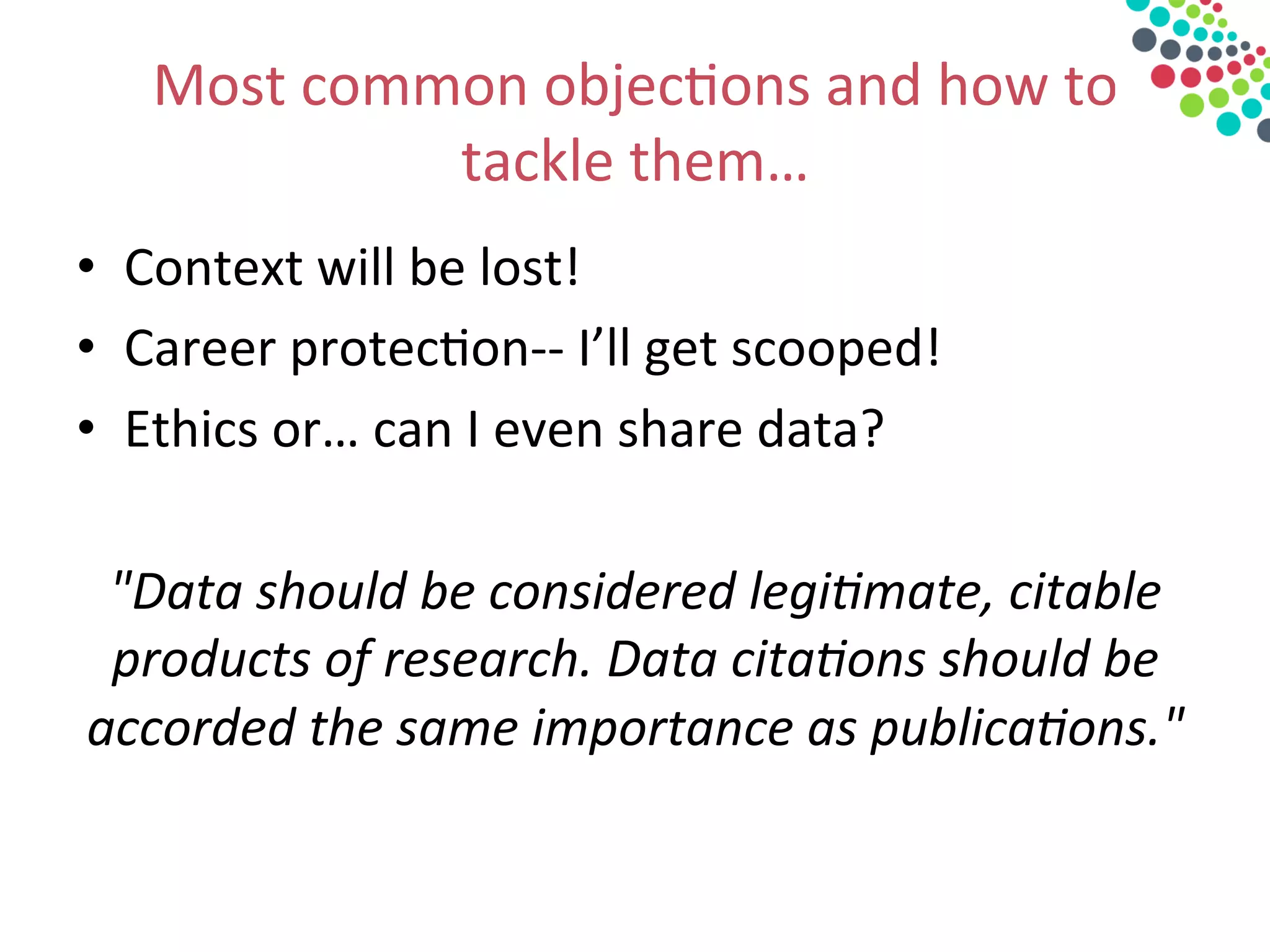 Most	
  common	
  objec&ons	
  and	
  how	
  to	
  
tackle	
  them…	
  
•  Context	
  will	
  be	
  lost!	
  
•  Career	
  protec&on-­‐-­‐	
  I’ll	
  get	
  scooped!	
  
•  Ethics	
  or…	
  can	
  I	
  even	
  share	
  data?	
  
	
  
"Data	
  should	
  be	
  considered	
  legi3mate,	
  citable	
  
products	
  of	
  research.	
  Data	
  cita3ons	
  should	
  be	
  
accorded	
  the	
  same	
  importance	
  as	
  publica3ons."	
  	
  
	
  
 