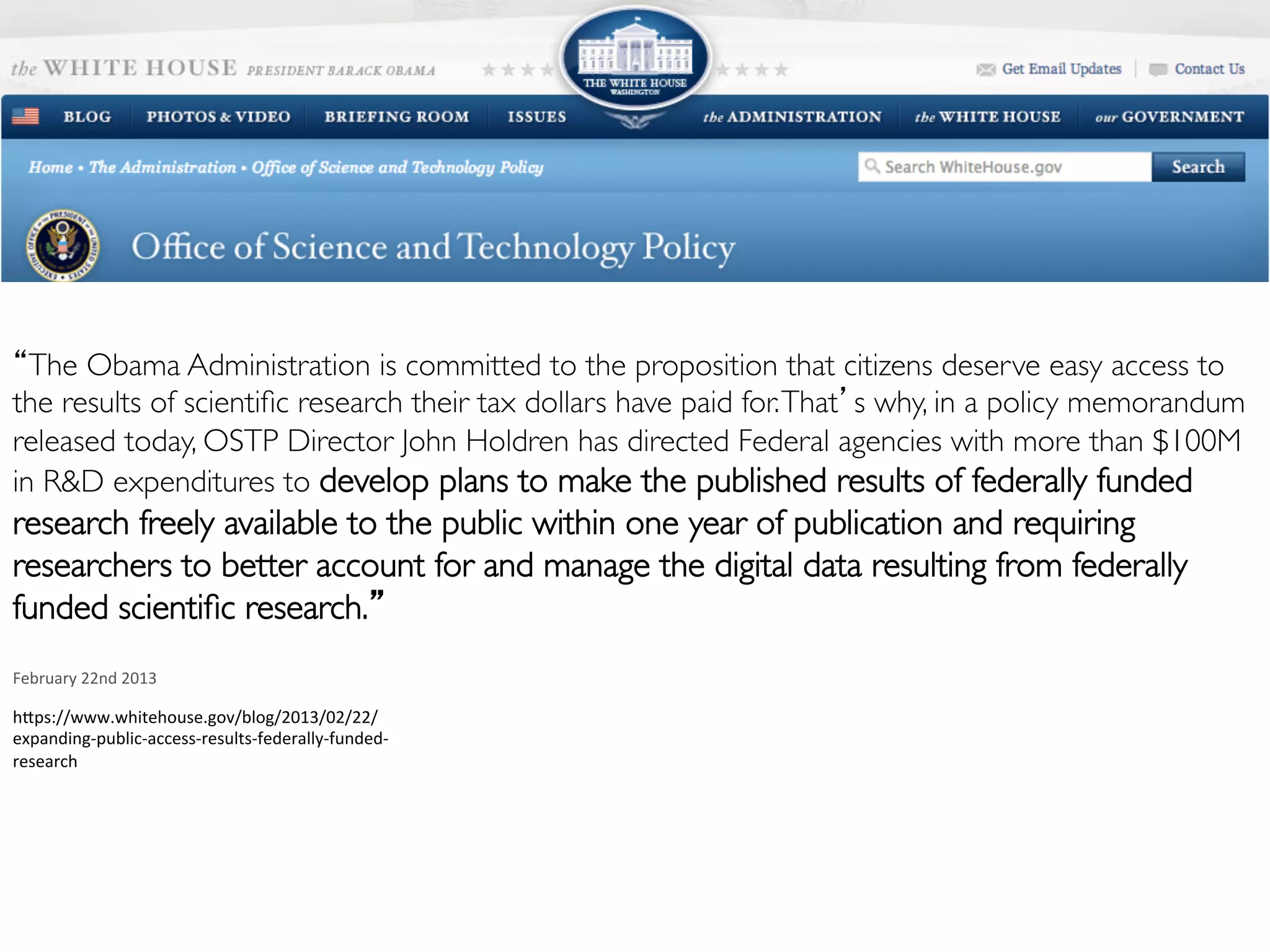 Work smart. Discover more.
Supported by
“The Obama Administration is committed to the proposition that citizens deserve easy access to
the results of scientiﬁc research their tax dollars have paid for.That’s why, in a policy memorandum
released today, OSTP Director John Holdren has directed Federal agencies with more than $100M
in R&D expenditures to develop plans to make the published results of federally funded
research freely available to the public within one year of publication and requiring
researchers to better account for and manage the digital data resulting from federally
funded scientiﬁc research.”
	
  
February	
  22nd	
  2013	
  
hdps://www.whitehouse.gov/blog/2013/02/22/
expanding-­‐public-­‐access-­‐results-­‐federally-­‐funded-­‐
research	
  
 