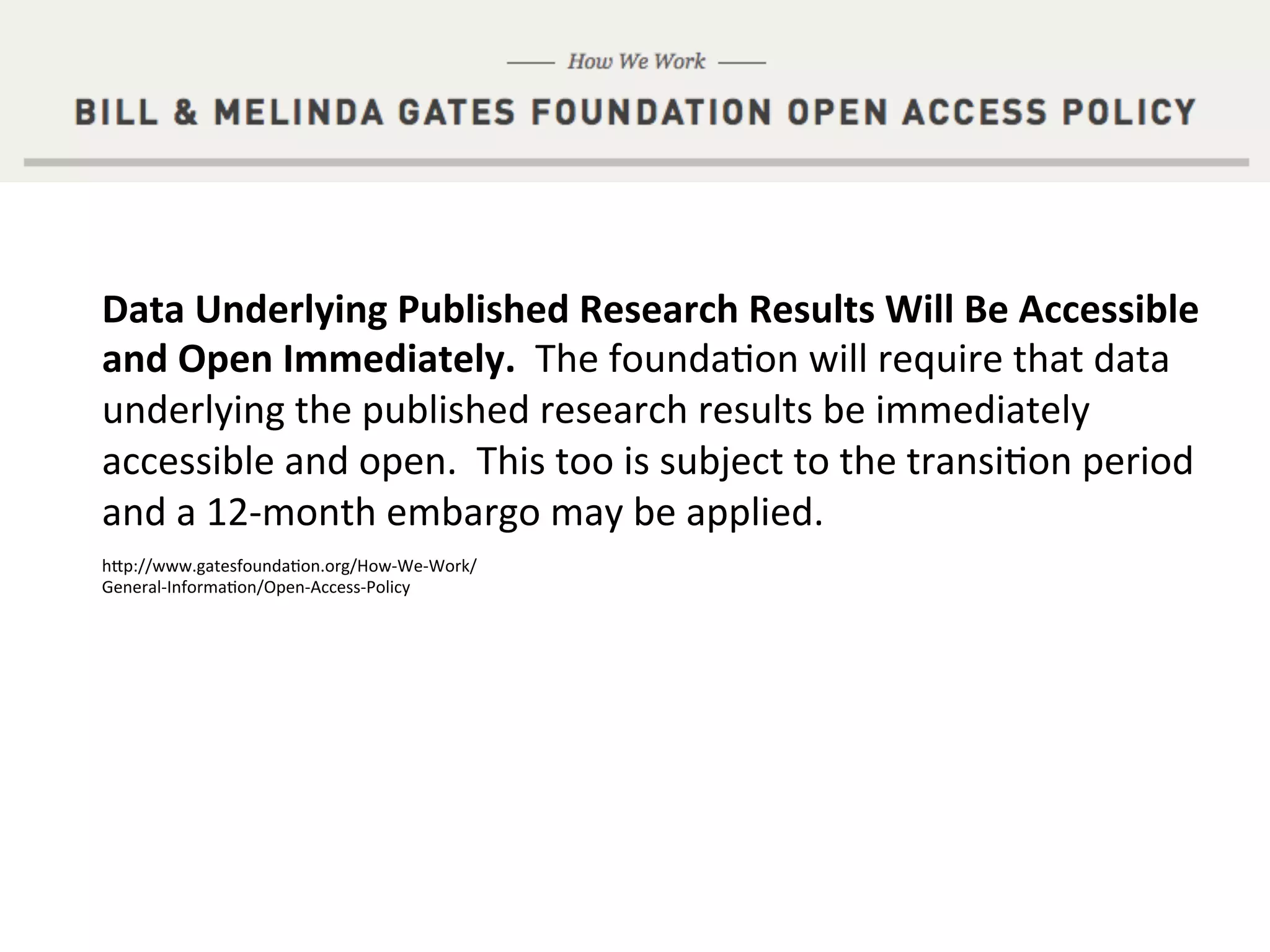 Work smart. Discover more.
Supported by
Data	
  Underlying	
  Published	
  Research	
  Results	
  Will	
  Be	
  Accessible	
  
and	
  Open	
  Immediately.	
  	
  The	
  founda&on	
  will	
  require	
  that	
  data	
  
underlying	
  the	
  published	
  research	
  results	
  be	
  immediately	
  
accessible	
  and	
  open.	
  	
  This	
  too	
  is	
  subject	
  to	
  the	
  transi&on	
  period	
  
and	
  a	
  12-­‐month	
  embargo	
  may	
  be	
  applied.	
  
hdp://www.gatesfounda&on.org/How-­‐We-­‐Work/
General-­‐Informa&on/Open-­‐Access-­‐Policy	
  
 