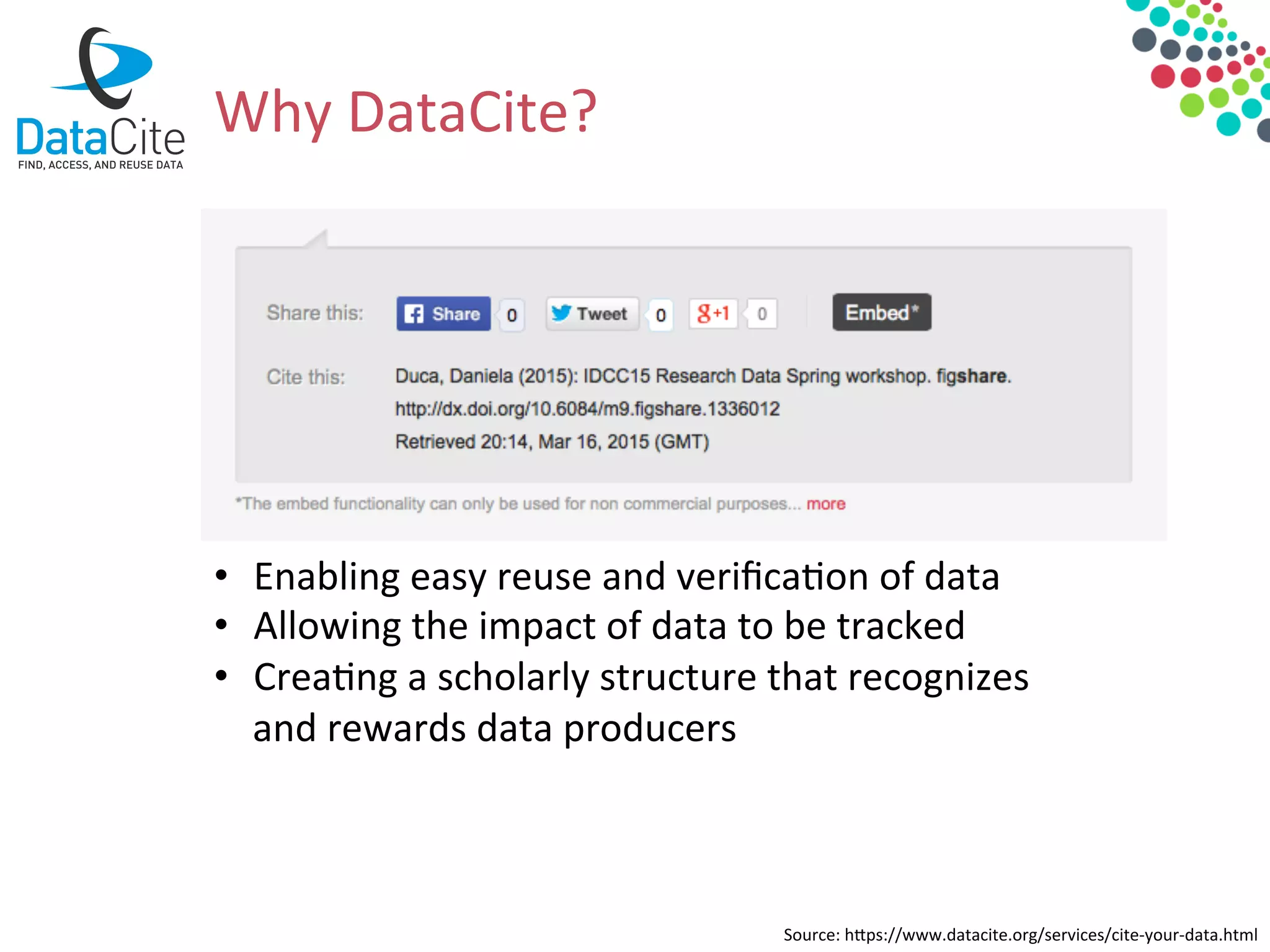 •  Enabling	
  easy	
  reuse	
  and	
  veriﬁca&on	
  of	
  data	
  
•  Allowing	
  the	
  impact	
  of	
  data	
  to	
  be	
  tracked	
  
•  Crea&ng	
  a	
  scholarly	
  structure	
  that	
  recognizes	
  
and	
  rewards	
  data	
  producers	
  
Source:	
  hdps://www.datacite.org/services/cite-­‐your-­‐data.html	
  
Why	
  DataCite?	
  	
  
 
