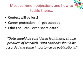 Most	
  common	
  objec&ons	
  and	
  how	
  to	
  
tackle	
  them…	
  
•  Context	
  will	
  be	
  lost!	
  
•  Career	
  protec&on-­‐-­‐	
  I’ll	
  get	
  scooped!	
  
•  Ethics	
  or…	
  can	
  I	
  even	
  share	
  data?	
  
	
  
"Data	
  should	
  be	
  considered	
  legi3mate,	
  citable	
  
products	
  of	
  research.	
  Data	
  cita3ons	
  should	
  be	
  
accorded	
  the	
  same	
  importance	
  as	
  publica3ons."	
  	
  
	
  
 