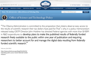Work smart. Discover more.
Supported by
“The Obama Administration is committed to the proposition that citizens deserve easy access to
the results of scientiﬁc research their tax dollars have paid for.That’s why, in a policy memorandum
released today, OSTP Director John Holdren has directed Federal agencies with more than $100M
in R&D expenditures to develop plans to make the published results of federally funded
research freely available to the public within one year of publication and requiring
researchers to better account for and manage the digital data resulting from federally
funded scientiﬁc research.”
	
  
February	
  22nd	
  2013	
  
hdps://www.whitehouse.gov/blog/2013/02/22/
expanding-­‐public-­‐access-­‐results-­‐federally-­‐funded-­‐
research	
  
 
