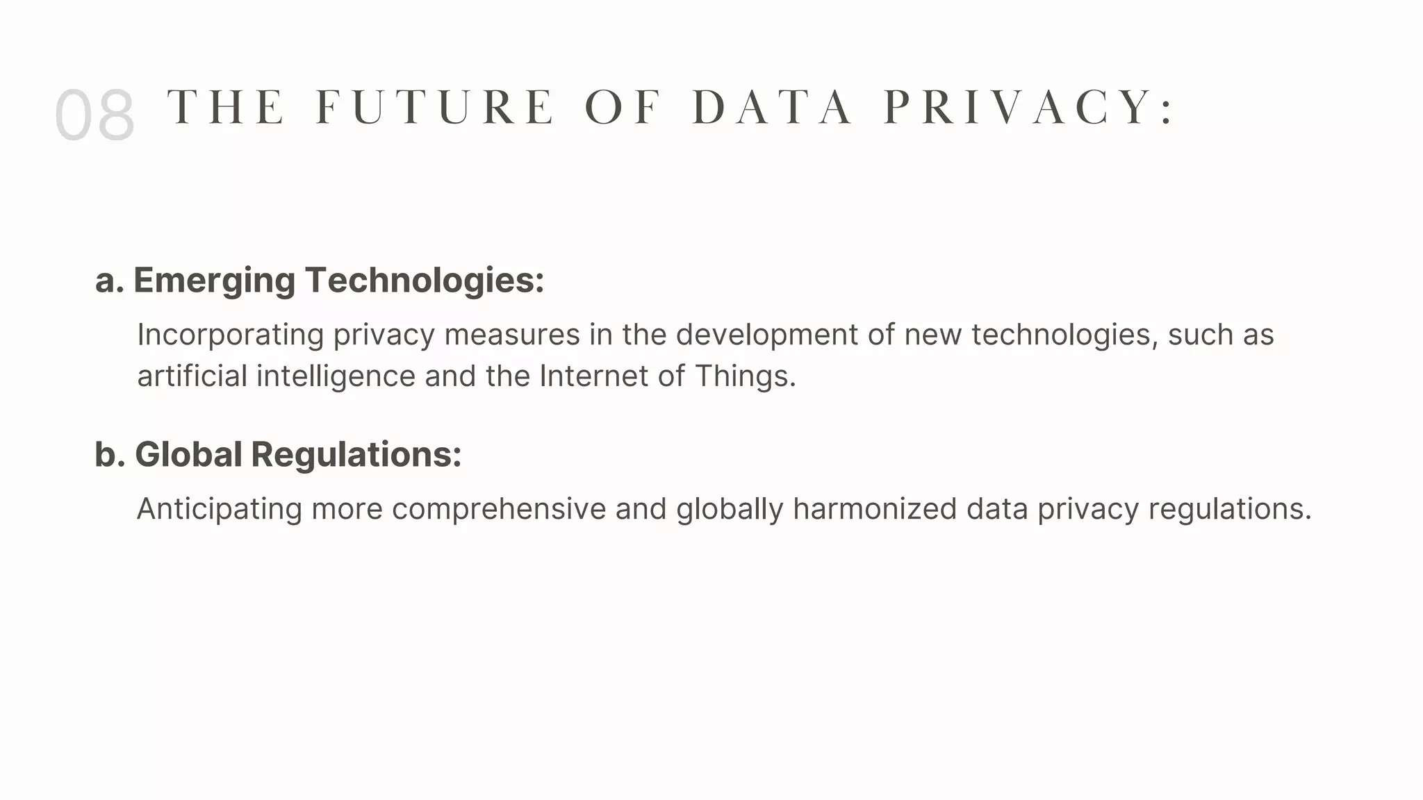a. Emerging Technologies:
08 T H E F U T U R E O F D A T A P R I V A C Y :
Incorporating privacy measures in the development of new technologies, such as
artificial intelligence and the Internet of Things.
b. Global Regulations:
Anticipating more comprehensive and globally harmonized data privacy regulations.
 