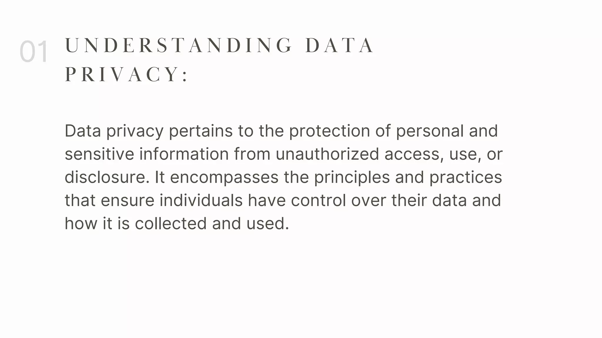 Data privacy pertains to the protection of personal and
sensitive information from unauthorized access, use, or
disclosure. It encompasses the principles and practices
that ensure individuals have control over their data and
how it is collected and used.
01 U N D E R S T A N D I N G D A T A
P R I V A C Y :
 