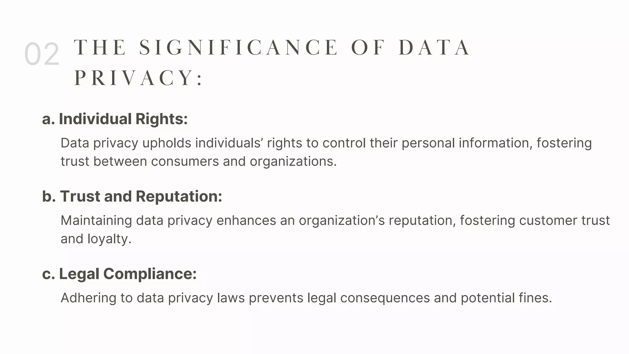 a. Individual Rights:
02 T H E S I G N I F I C A N C E O F D A T A
P R I V A C Y :
Data privacy upholds individuals’ rights to control their personal information, fostering
trust between consumers and organizations.
b. Trust and Reputation:
Maintaining data privacy enhances an organization’s reputation, fostering customer trust
and loyalty.
c. Legal Compliance:
Adhering to data privacy laws prevents legal consequences and potential fines.
 