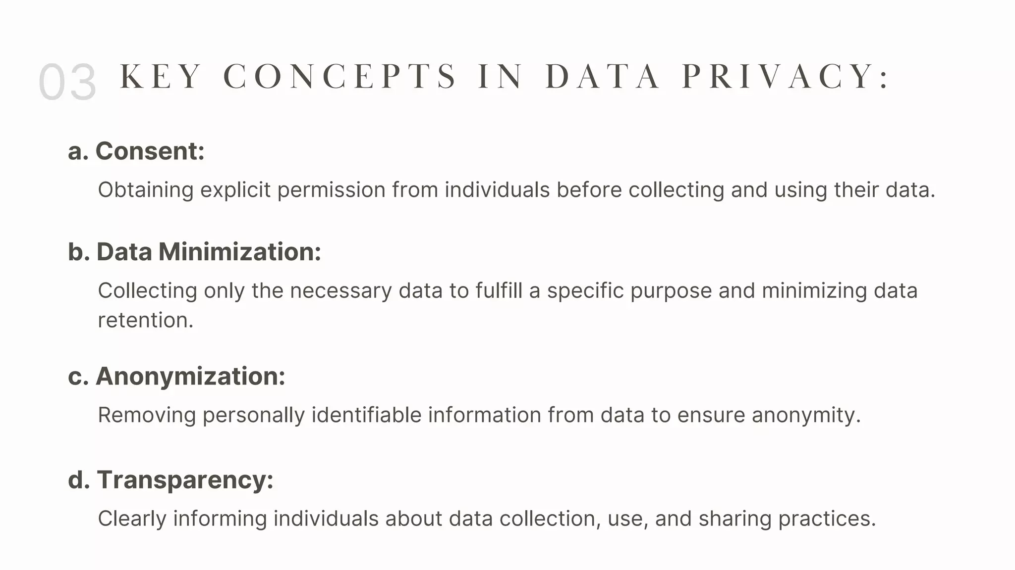 a. Consent:
03 K E Y C O N C E P T S I N D A T A P R I V A C Y :
Obtaining explicit permission from individuals before collecting and using their data.
b. Data Minimization:
Collecting only the necessary data to fulfill a specific purpose and minimizing data
retention.
c. Anonymization:
Removing personally identifiable information from data to ensure anonymity.
d. Transparency:
Clearly informing individuals about data collection, use, and sharing practices.
 