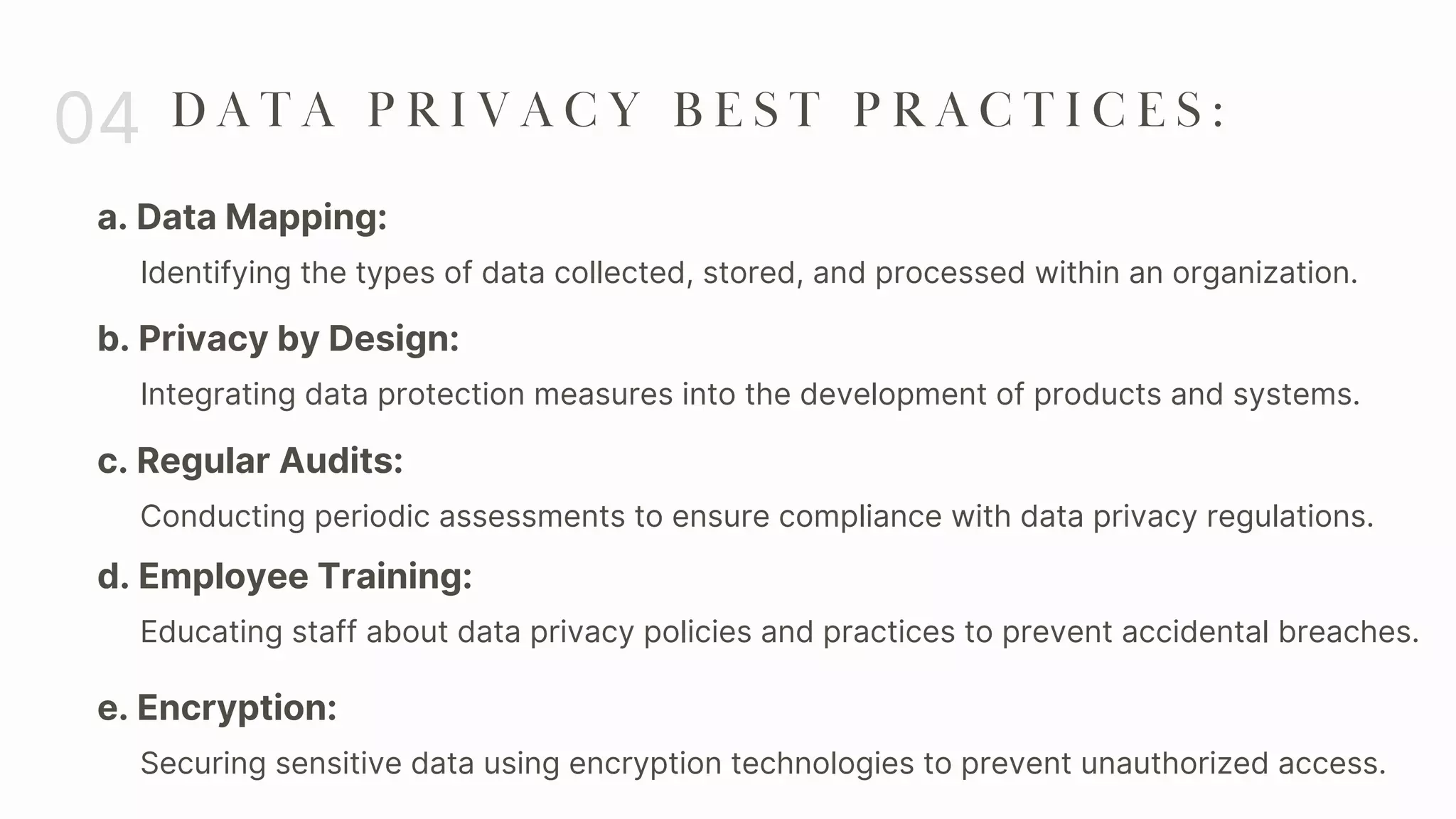 a. Data Mapping:
04 D A T A P R I V A C Y B E S T P R A C T I C E S :
Identifying the types of data collected, stored, and processed within an organization.
b. Privacy by Design:
Integrating data protection measures into the development of products and systems.
c. Regular Audits:
Conducting periodic assessments to ensure compliance with data privacy regulations.
d. Employee Training:
Educating staff about data privacy policies and practices to prevent accidental breaches.
e. Encryption:
Securing sensitive data using encryption technologies to prevent unauthorized access.
 
