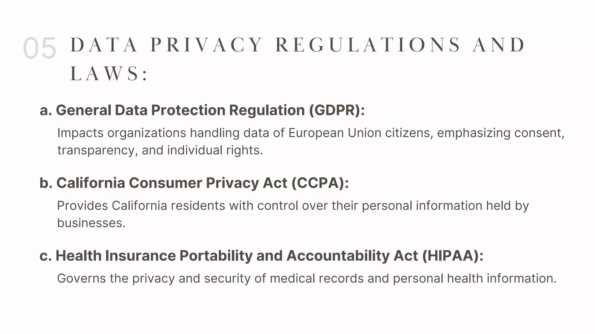a. General Data Protection Regulation (GDPR):
05 D A T A P R I V A C Y R E G U L A T I O N S A N D
L A W S :
Impacts organizations handling data of European Union citizens, emphasizing consent,
transparency, and individual rights.
b. California Consumer Privacy Act (CCPA):
Provides California residents with control over their personal information held by
businesses.
c. Health Insurance Portability and Accountability Act (HIPAA):
Governs the privacy and security of medical records and personal health information.
 