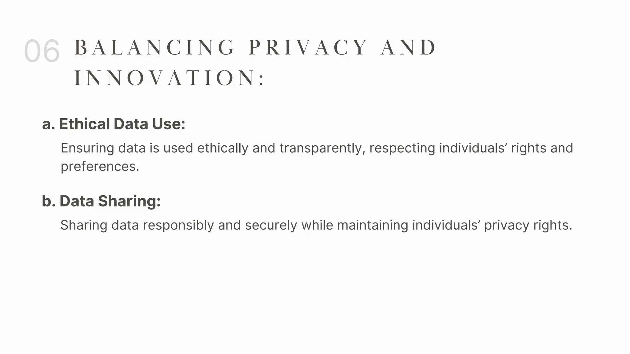 a. Ethical Data Use:
06 B A L A N C I N G P R I V A C Y A N D
I N N O V A T I O N :
Ensuring data is used ethically and transparently, respecting individuals’ rights and
preferences.
b. Data Sharing:
Sharing data responsibly and securely while maintaining individuals’ privacy rights.
 