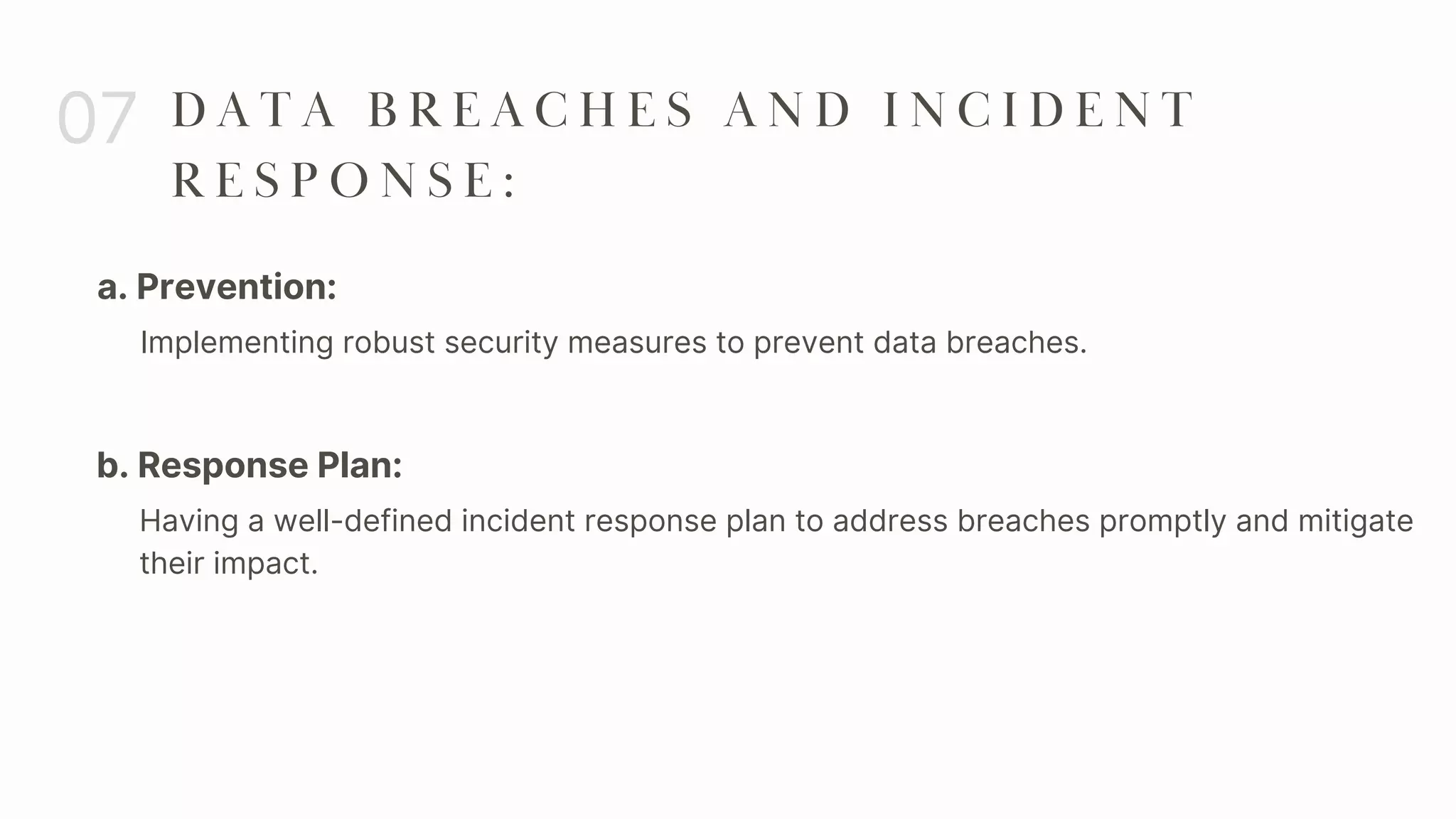 a. Prevention:
07 D A T A B R E A C H E S A N D I N C I D E N T
R E S P O N S E :
Implementing robust security measures to prevent data breaches.
b. Response Plan:
Having a well-defined incident response plan to address breaches promptly and mitigate
their impact.
 