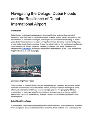Navigating the Deluge: Dubai Floods
and the Resilience of Dubai
International Airport
Introduction
Dubai, known for its towering skyscrapers, luxurious lifestyle, and relentless pursuit of
innovation, often finds itself in the global spotlight. However, amidst the glitz and glamour, the
emirate faces its own set of challenges, including the occasional threat of flooding. In recent
years, Dubai has experienced sporadic but significant floods, disrupting normalcy and posing
unique challenges to its infrastructure. Among the critical nodes in this bustling metropolis is the
Dubai International Airport, a vital hub connecting the world. This article delves into the
intersection of Dubai flood events and the resilience demonstrated by the Dubai International
Airport in the face of such challenges.
Understanding Dubai Floods
Dubai, situated in a desert climate, typically experiences arid conditions with minimal rainfall.
However, when rains do occur, they can be intense, leading to localized flooding due to the
city's rapid urbanization and limited natural drainage systems. The geography of Dubai,
characterized by vast expanses of impermeable surfaces such as concrete and asphalt,
exacerbates the runoff, overwhelming drainage infrastructure and leading to flash floods in
low-lying areas.
Dubai Flood News Today
In recent years, Dubai has witnessed several notable flood events, making headlines worldwide.
From unexpected downpours to intense thunderstorms, these incidents have underscored the
 