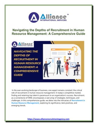 https://www.alliancerecruitmentagency.com
Navigating the Depths of Recruitment in Human
Resource Management: A Comprehensive Guide
In the ever-evolving landscape of business, one aspect remains constant: the critical
role of recruitment in human resource management. In today's competitive market,
finding and retaining top talent is paramount to an organization's success. Recruitment,
as a cornerstone of HRM, encompasses a vast array of strategies, techniques, and
challenges. In this comprehensive guide, we delve into the intricacies of Recruitment in
Human Resource Management, exploring its significance, best practices, and
emerging trends.
 