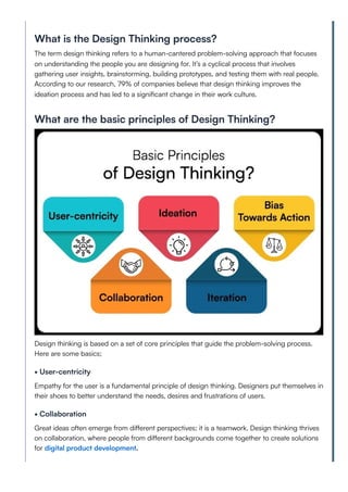 What is the Design Thinking process?
The term design thinking refers to a human-cantered problem-solving approach that focuses
on understanding the people you are designing for. It’s a cyclical process that involves
gathering user insights, brainstorming, building prototypes, and testing them with real people.
According to our research, 79% of companies believe that design thinking improves the
ideation process and has led to a significant change in their work culture.
What are the basic principles of Design Thinking?
Design thinking is based on a set of core principles that guide the problem-solving process.
Here are some basics;
• User-centricity
Empathy for the user is a fundamental principle of design thinking. Designers put themselves in
their shoes to better understand the needs, desires and frustrations of users.
• Collaboration
Great ideas often emerge from different perspectives; it is a teamwork. Design thinking thrives
on collaboration, where people from different backgrounds come together to create solutions
for digital product development.
 