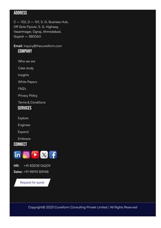 Address
C – 102, D – 101, S. G. Business Hub,
Off Gota Flyover, S. G. Highway,
Vasantnagar, Ognaj, Ahmedabad,
Gujarat – 380060
Email: inquiry@thecuneiform.com
Company
Services
Connect
HR: +91 83208 06209
Sales: +91 98193 83948
Request for quote
Who we are
Case study
Insights
White Papers
FAQ’s
Privacy Policy
Terms & Conditions
Explore
Engineer
Expand
Embrace
Copyright@ 2023 Cuneiform Consulting Private Limited | All Rights Reserved
 